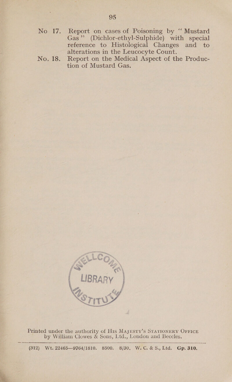 No 17. Report on cases of Poisoning by ‘“‘ Mustard Gas’”’ (Dichlor-ethyl-Sulphide) with special reference to Histological Changes and _ to alterations in the Leucocyte Count. No. 18. Report on the Medical Aspect of the Produc- tion of Mustard Gas.  Printed under the authority of His Majresty’s STATIONERY OFFICE by William Clowes &amp; Sons, Ltd., London and Beccles.  (312) Wt. 22465—9764/1810. 8500. 8/30. W.C. &amp;S.,Ltd. Gp. 310.