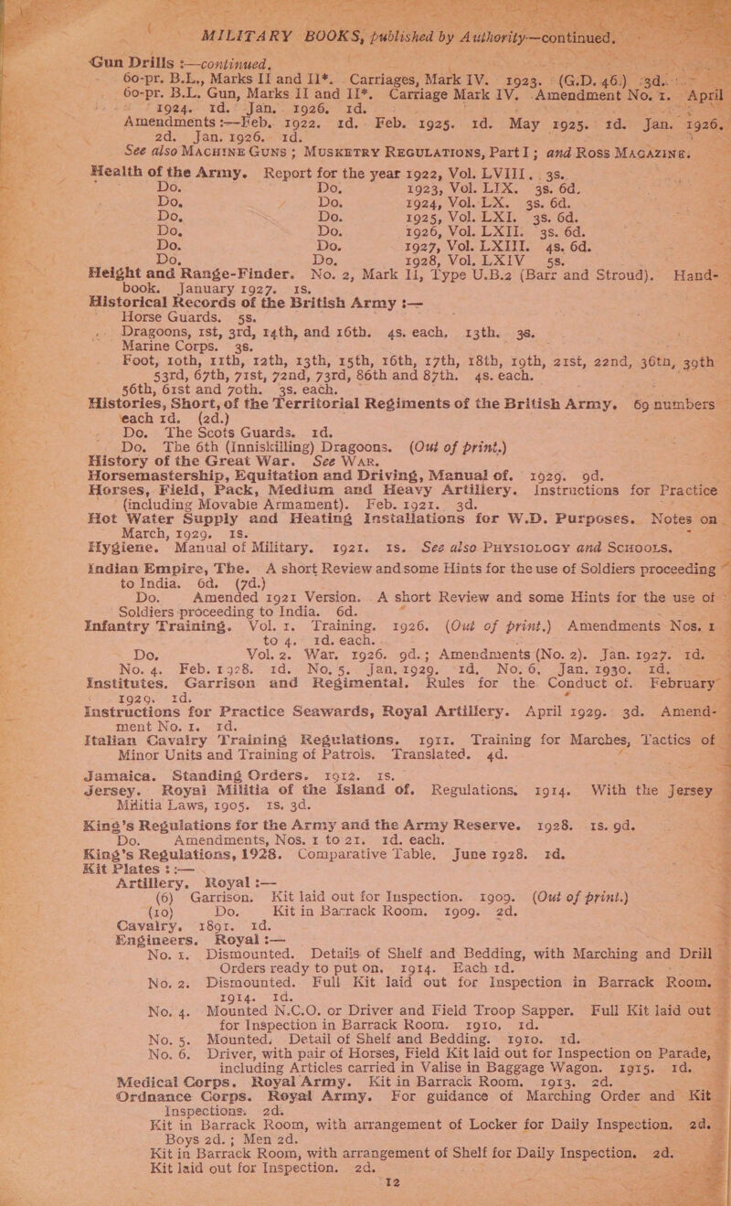      an Drills = continued, rene Roe aes SE _ 60-pr. B.L,, Marks If and +. x Cn teteeee pane Iv. te G D aie ‘ it A B.L, Gun, Marks II and II*. eerie Mark IV. “Amendment No. : is +8 t goe4.- rd, ©-Jan.’-. 1926) Ids? =:  Amendments :—Heb.. 1922. 1d. Feb. 1925. 1d. May 1925. : rd. Jan. 2d. Jan. 1926.+*1d: &lt; See aiso Macui1nE Guns ; MuskiTry REGULATIONS, Part I; and Ross Mackune. Health of tele Army. Report for the year 1922, Vol. LVIII. , 3s. Do. 1923, Vol. LIX. 38. 6d. s De ¥ Do. 1924, Vol. LX. 3s. 6d. : Do, Do. 1925, Vol. LXI. 3s. 6d. : oa a Do. Do. 1926, Vol. LXII. “3s. 6d. a Bea Do. Do. 1927, Vol. LXIII. 4s. 6d. &gt; ae oe Do, Do. 1928, Vol. LXIV_ 5s. aa wag oe and Range- Biba No. 2, Mark Ii, Type U.B.2 (Barr and Stroud). “Hands book. January 1927. a Historical Records of the British Army i— ’ Horse Guards. 5s. ce Dragoons, rst, - t4th, and 16th. 4s.each, 13th. 38. _ Marine Corps. : Y Foot, roth, ext ‘rath, 13th, 15th, 16th, 17th, 18th, roth, 2zst, 22nd, 365, tee 33rd, 67th, 71St, yond, 73rd, 86th and 87th. 4s. each. 56th, 61st and voth. 3s. each. = Histories, Short, of the Territorial Regiments of the British ‘Any, 69 gapbece ‘each 1d. (2d.) aS Do. The Scots Guards. 1d. . Do. The 6th (Inniskilling) Dragoons. (Oud of print.) History of the Great War. See War. Horsemastership, Equitation and Driving, Manual of. 1929. 9d. 5 Horses, Field, Pack, Medium and Heavy Artillery. Instructions for Practice 2 (including Movabie Armament). Feb. 1921. 3d. Hot Water Supply and Heating Insiallations fer W.D. Purposes._ Notes On - March, 1929. _ Is. 5 Hygiene. Manual of Military. 1921. Is. See aiso PHysioLocy and Scuoots. zoe Xndian Empire, The. A short Review andsome Hints for the use of Soldiers proceeding a re 4    to India. 6d. (7d.) Do. Amended 1921 Version. .A short Review and some Hints for the use of : a gs Soldiers proceeding to India. 6d. f ore Infantry Training. Vol. 1. Training. 1926. (Out of print.) Amendments Nos. £1 be to 4. 1d. each. ey Wes a Do. Vol.z2. War. 1926. 9d.; Amendments (No. 2). Jan. 1927. Id. a F x No. 4. .eb.1528. 1d.&gt;_ No, 55. Jan. 1929. 14, No; 6, Jan. 1930) &lt;td. aaa institutes. Garrison and Regimental. Rules for the Conduct of. February T9200. xd. = ieeiracuons for Practice Seawards, Royal Artillery. April i929. 3d. Amend- j ment No.1. 1d. : Italian Cavalry Training Regulations. tro11. Training for Marches, Tactics © of : Minor Units and Training of Patrois. Translated. 4d. i ‘ Jamaica. Standing Orders. 1912. Is. ; a _ Jersey. Royal Militia of the Island of. Regulations, 1914. With the Jersey — Militia Laws, 1905. Is. 3d. oe               Kins’s Regulations for the Army and the Army Reserve. 1928. 1s. gd. : ‘Do. Amendments, Nos. 1 to 21. 1d. each. ie rs = ae King’s Regulations, 1928. Comparative Table, June 1928. 1d. “Se fi Kit Plates ::— . SRG &amp; Artillery. Royal :— aa (6) Garrison, Kit laid out for Inspection. 1909. (Out of print.) = Pd (10) Do. Kit in Barrack Room. 190g. 2d. =r Cavalry. 8091. id. p Engineers. Royal :— No. 1. Dismounted. Detaiis of Shelf and Bedding, with Marching and Drill 3 Orders ready to put on. 1914. Each rd. ; » No. 2. he Scene Full Kit. laid out for Inspection in Barrack Room. IQ14. No. 4. -Mounted N. C.O. or Driver and Field Troop Sapper. Full Kit laid ou for Inspection in Barrack Room. rgro, td. No. 5. Mounted, Detail of Shelf and Bedding. rg10. 1d. 3 No. 6. Driver, with pair of Horses, Field Kit laid out for Inspection on Params including Articles carried in Valise in Baggage Wagon. 1915. 1d. ad Medical Corps. Royal Army. Kit in Barrack Room. 1013. 2d. Ordnance Corps. Royal Army. For guidance of Marching Order and K Inspections. 2d. Kit in Barrack Room, with arrangement of Locker for Daily Inspection. age Boys 2d.; Men 2d. ea Kit ia Barrack Room, with arrangement of Shelf for Daily Inspection. ad. Kit laid out for Inspection. 2d. = ‘te : 