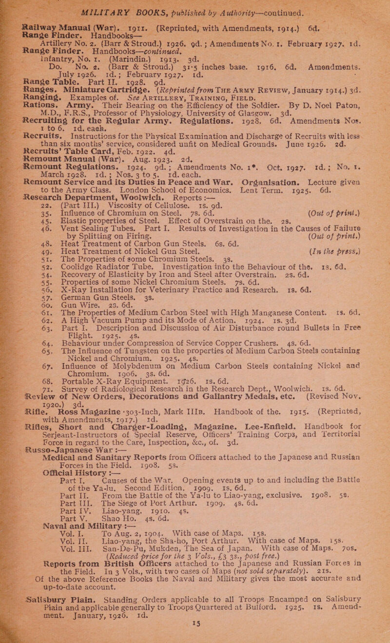 Al 4 b: &amp; ae : Ba ee gt eptinted, with Amendments, fe, Handb 3 B roud.) 1926. ‘od. ; ; Amendments No, 1. February 1927. +a. tillery No. arr &amp; Str Range Finder. Handbooks—continued. oe Nos 1...(Marindin.) = 1913. 3d? = = : se No, 2. (Barr &amp; Stroud.) 31-5 inches ae 1916, 6d. Amendments. July 1926. s:d.; February 1927. 1d. : Ranges, Miniature Cartridge. (Reprinted from THE ARMY REVIEW, January 1914. ‘) a Ranging. Examples of. Sze ARTILLERY, TRAINING, FIELD. tions. Army. Their Bearing on the Efficiency of the Soldier. By D. Noei Paton, M.D., F.R.S., Professor of Physiology, University of Glasgow. 3d. E Recruiting for the Regular Army. Regulations. 1928. 6d. Amendments Nos. 1te6. id. eaeh. : ecruits, Instructions for the Physical Examination and Discharge of Recruits with less. than six months’ service, considered unfit on Medical Grounds. June 1926. 2d. tecruits’ Table Card, Feb. 1922. 4d. emount Manual (War). Aug... 1923.. &lt;2d emount Regulations. 1924. gd.; Amendments No. 1*. Oct. 1927. 1d.; No. ¥. -_. March 1928. id.; Nos.3 to 5. 1d. each. emount Service and its Duties in Peace and War. | Organisation. Lecture given to the Army Class. London School of Economics, Lent Term. 1925. 6d. search Department, Woolwich. Reports :— 22, (Part III.) Viscosity of Cellulose. 1s. 9d. 35. Influence of Chromium on Steel. 7s. 6d. (Out of print.) 45. Elastic properties of Steel. Effect of Overstrain on the. 2s. © 46. Vent Sealing Tubes. Part I. Results of Investigation in the Causes of Failure                                             by Splitting on Firing. (Out of print. ) 48. Heat Treatment of Carbon Gun Steels. 6s. 6d. 49, Heat Treatment of Nickel Gun Steel. (In the press.) 51. The Properties of some Chromium Steels. 3s. 52. Coolidge distor Tube. Investigation into the Behaviour of the. 1s. 6d. Recovery of Elasticity by Iron and Steel after Overstrain. 23. 6d. Properties of some Nickel Chromium Steels. 7s. 6d. X-Ray Installation for Veterinary Practice and Research. 18. 6d. German Gun Steels. 3s. Gun Wire. 28. 6d. The Properties of Medium Carbon Steel with High Manganese Content. . 6d. A High Vacuum Pump and its Mode of Action. 1924. 1s. 3d. Part cP: Description and Discussion of Air Disturbance round Bullets in Free Flight. 1925. 4s. Behaviour under Compression of Service Copper Crushers. 4s. 6d. The Influence of Tungsten on the properties of Medium Carbon Steels containing Nickel and Chromium. 1925. 4s. Influence of Molybdenum on Medium Carbon Steels containing Nickel and Chromium. 1906. 3s. 6d. Portable X-Ray Equipment. 1926. 1s. 6d. 97x. Survey of Radiological Research in the ‘Research Dept., Woolwich. 1s. 6d. Review of New Orders, Decorations and Gallantry Medals, etc. (Revised Nov. 1920. d. Rifle: Hose t Magazine -303-Inch, Mark IIIs. Handbook of the. 1915. (Reprinted, with Amendments, 1917.) 1d. Rifles, Short and ‘Charger-Loading, Magazine. Lee-Enfield. Handbook for ee Serjeant-Instructors of Special Reserve, Officers’ Training Corps, and Territorial Force in regard to the Care, Inspection, &amp;e. «, of, 3d. Russo-Japanese War :— Medical and Sanitary Reports from Officers attached to the Japanese and Russian Forces in the Field. 1908. §5. Official History :— Part I. Causes of the Wart. Opening events up to and including the Battle of the Ya-lu. Second Edition, igog. is. 6d. Part I]. From the Battle of the Ya-lu to Liao-yang, exclusive. 1908. 58, Part III. The Siége of Port Arthur. 1909. 4s. 6d. Part [V. Liao-yang. IgI0. 4s. Part V. Shao Ho. 4s. 6d. - Naval and Military :— . Vol. I. To Aug. 2, 1904. With case of Maps. 15s. Vol: Ii; Liao-yang, the Sha-ho, Port Arthur. With case of Maps. 15s. Vol. III. San-De-Pu, Mukden, The Sea of Japan. With case of Maps. /7os, (Reduced price for the 3 Vols., £3 3s., post free.) Reports from British Officers attached to the Japanese and Russian Forces in the Field. In 3 Vols., with two cases of Maps (not sold separately). 21S. sz “of the above Reference Books the Naval and Military gives the most accurate and up-to-date account, sbury Plain. Standing Orders applicable to all Troops Encamped on Salisbury lain and applicable generally to Troops Quartered at Bulford. 1925. 1s. Amend- January, 1926, 1d. eS) 