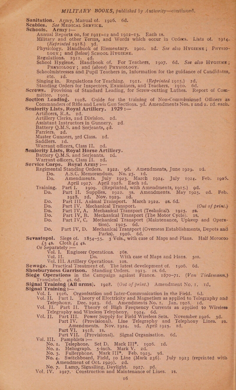   Sanitatton.© ny, Manat of. ae “6a. Schools, Ae Annual Reports on, for rgrr—12 and a ae Each Is. a pete. . Military and other Terms, and Words which occur in Orders. Lista of. : (Reprinted 1918.) 3d. =A Physiology. Handbook of Elementary. 1901. 1d. See also HYGIENE; Puy. TO Locy ; and (below) Scuoob HYGIENE. 3 Regulations. EQUI... 4 re School Hygiene. Handbook of. For Teachers. 1907. 6d. See also HycGien Puwsionocy; and (above) PHysloLocy. Schoolmistresses and Pupil Teachers in, Information for the guidance of Candida ' ete. rd. Singing in. Regulations for Teaching. 1911. (Reprinted i915.) 1d. Standing Orders for Inspectors, Examiners, and Teachers. 1910. 6d. Screws. Provision of Standard Leading, for Screw-cutting Lathes. Report of Com mittee. 1905. Artificers, R. A. 2d. Artillery Clerks, 2nd Division. 2d. Assistant Instructors in Gunnery. 2d. Battery Q.M.S. and Serjeants, 4d. Farriers. 2d. Master Gunners, 3rd Class. id. Saddlers. 1d. Warrant officers, Class II. ed. 7 Seniority Lists, Royal Horse Artillery. Battery Q.M.S. and Serjeants. 1d. Warrant officers, Class II. 1d. Service Corps. Royal Army :— Regimental Standing Orders. 1922. 9d. Amendments, June t929. id. Do. A.S.C. Memorandum, No. 25. 1d. April 1927. April 1928. Each 1d. Training. PartI. stg909. (Reprinted, with ‘Aanendents 1915.) od. 1928. 1d. Nov.1929. id. Do. Part III. Animal Transport. March 1922. 2s. 6d. Do. Part IV. Mechanical Transport. (Out of priat.y Do. Part IV, A. Mechanical Transport (Technical). 1925. 28. : Do. Part IV, B. Mechanical Transport (The Motor Cycle). 1s. Do. Part IV. C. Mechanical Transport (Maintenance, Upkeep and Opera- Do. Part IV, D. Mechanical Transport (Overseas Establishments, Depots Parks). 1926. £5 Cloth £4 4s. Or Babul Vol. I. Engineer Operations. © 26s. Vol. IT. Do. With case of Maps and Flans. jos. Vol. Ill. Artillery Operations. ros. Sewage. Practical Treatment of. The latest development of. 1g06. 6d. Shoeburyness Garrison. Standing Orders. 1913. 1s. 6d. Translated. 4s. 6d. Signal Training (All arms). 1928 (Out of print.) Amendment No.1. 1d, Signal Training :— Vol. I. 1926. Organisation and Inter-Communication in the Field. 6d. Vol. II. Part I. Theory of Electricity and Magnetism as applied to Telegraphy and Telephony. Dec. 1923. 6d. Amendments No. r. Jan. 1928. id. Vol. II. Part II. Theory of High Frequency Currents as applied to Wireless — Telegraphy and Wireless Telephony. 1924. 6d. Vol. II. Part III. Power Supply for Field Wireless Sets. November 1926. 3d. Part. Vi. 19185 is; Part VII. (Provisional). Signal Organisation. 6d. Vol. II]. Pamphlets :— No.1. Telephone. Set D. Mark III*. 1926. 1d. No. 2. Heliograph. 5-inch. Mark V. ae No. 3. Fullerphone. Mark ITI*. Feb. ro 3 No. 4. Switchboard, Field, ro Line (Marke oa. * July 1923 (reprinted wit Amendment of Oct. 1929). 2d. vee No. 7. Lamp, Signalling, Daylight. 1927. 2d. Vol. IV. 1927.° Construction and Maintenance of Lines. Is. 16 # «                  