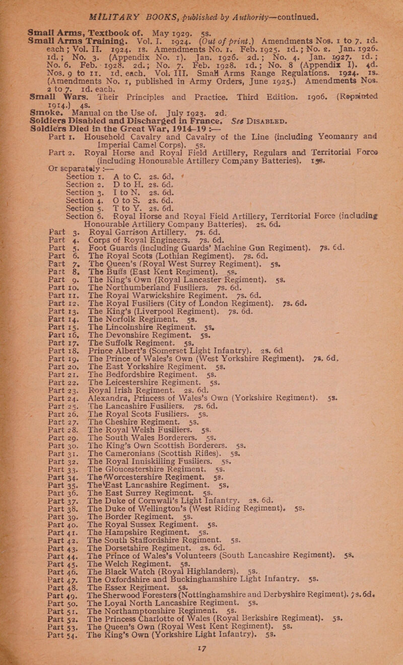                               cael ‘ O29 ce 5Se sara ee e : if 2a eS raining. Vol. I. 1924. (Out of print.) Amendments Nos. 1 to 7. 1d. II. 1924. 1s. Amendments No.1. Feb. 1925. 1d.; No.2. Jan. 1926. 3. (Appendix No. x). Jan. 1926. 2d.; No. 4. Jan. 1927. 1d.3 Feb. 1928. 2d.; No. 7. Feb. 1928. 1d.; No. 8 (Appendix I). 4d. &lt; Nos.g to rz. 1rd.each. Vol II]. Smal Arms Range Regulations. 1924. IS. eaten cients e, rt, published in Army Orders, June 1925.) Amendments Nos. nu, 2 tog. -.1d.each; j fig ee Smail eis Their Principles and Practice. Third Edition. 1906. (Reprinted : eA Pr dis. Smoke. Manual onthe Use of. July 1923. 2d. Soldiers Disabled and Discharged in France. Sze DISABLED. Soldiers Died in the Great War, 1914-19 ; ; Part 1. Household Cavalry and Cavalry of the Line {including Yeomanry and eats Imperial Camel Corps). 5s. i a Part 2, Royal Horse and Royal Field Artillery, Regulars and Territorial Forca   (including Honousable Artillery Company Batteries). 146. 5 Or separately :— ; Section r. AtoC. as. 6d. * j Section 2. DtoH. 2s. 6d. Section 3. ItoN. as. 6d. Section 4. OtoS. as. 6d. Jeet Section 5. Tto Y. 2s. 6d. * Section 6. Royal Horse and Royal Field Artillery, Territorial Force (including Honourable Artillery Company Batteries). 2s. 6d. Part 3. Royal Garrison Artillery. 7s. 6d. “Part 4. Corps of Royal Engineers. 7s. 6d. Part 5. Foot Guards (including Guards’ Machine Gun Regiment). 7s. €d. Part 6. The Royal Scots (Lothian Regiment). 7s. 6d. Part 7. The Queen’s (Royal West Surrey Regiment). 53, Part 8. The Buifs (East Kent Regiment). §s. Part 9. The King’s Own (Royal Lancaster Regiment). 4s. Part 10. The Northumberland Fusiliers. 7s. 6d. 2 Part 11. The Royal Warwickshire Regiment. 7s. 6d. Part 12, The Royal Fusiliers (City of London Regiment). 7s. 6d. Part 13. The King’s (Liverpool Regiment). 7s. 6d. Part 14. The Norfolk Regiment. 5s. Part 15. The Lincoinshire Regiment. 5s. Part 16. The Devonshire Regiment. §s. Part 17. The Suffolk Regiment. 5s. ; Part 18. Prince Albert’s (Somerset Light Infantry). 2s. 6d. . Part 19. The Prince of Wales’s Own (West Yorkshire Regiment). 7s, 6d, Part 20. The East Yorkshire Regiment. 5s. Part 21. The Bedfordshire Regiment. 5s. Part 22. The Leicestershire Regiment. 5s. Part 23. Royal Irish Regiment. as. 6d. Part 24. Alexandra, Princess of Wales’s Own (Yorkshire Regiment). 53. Part 25. The Lancashire Fusiliers. 7s. 6d. Part 26. The Royal Scots Fusiliers. 5s. Part 27. The Cheshire Regiment. 5s. Part 28. The Royal Welsh Fusiliers. 5s. Part 29. The South Wales Borderers. 5s. Part 30. The King’s Own Scottish Borderers. 5s. Part 31. The Cameronians (Scottish Rifles). §s. Part 32. The Royal Inniskilling Fusiliers. 5s. Part 33. The Gloucestershire Regiment. 5s. Part 34. The!Worcestershire Regiment. 5e. Part 35. The‘East Lancashire Regiment. 5s, Part 36. The East Surrey Regiment. 5s. Part 37. The Duke of Cornwali’s Light Infantry. 2s. 6d. Part 38. The Duke of Wellington’s (West Riding Regiment). 5s. Part 39. The Border Regiment. 5s. Part 40. The Royal Sussex Regiment. 5s. Part 41. The Hampshire Regiment. 5s. Part 42. The South Staffordshire Regiment. §s. Part 43. The Dorsetshire Regiment. 2s. 6d. : Part 44. The Prince of Wales’s Volunteers (South Lancashire Regiment). 58. Part 45. The Welch Regiment. 53. Part 46. The Black Watch (Royal Highlanders). 5s.. Hs Part 47. The Oxfordshire and Buckinghamshire Light Infantry. 53. Part 48. The Essex Regiment. 5s. ; : : Part 49. The Sherwood Foresters (Nottinghamshire and Derbyshire Regiment). 73. 6de Part 50. The Loyal North Lancashire Regiment. 5s. Part 51. The Northamptonshire Regiment. 5s. ; x Part 52. The Princess Charlotte of Wales (Royal Berkshire Regiment). 53. Part 53. The Queen’s Own (Royal West Kent Regiment). 53. Part 54. The King’s Own (Yorkshire Light Infantry). 5s.