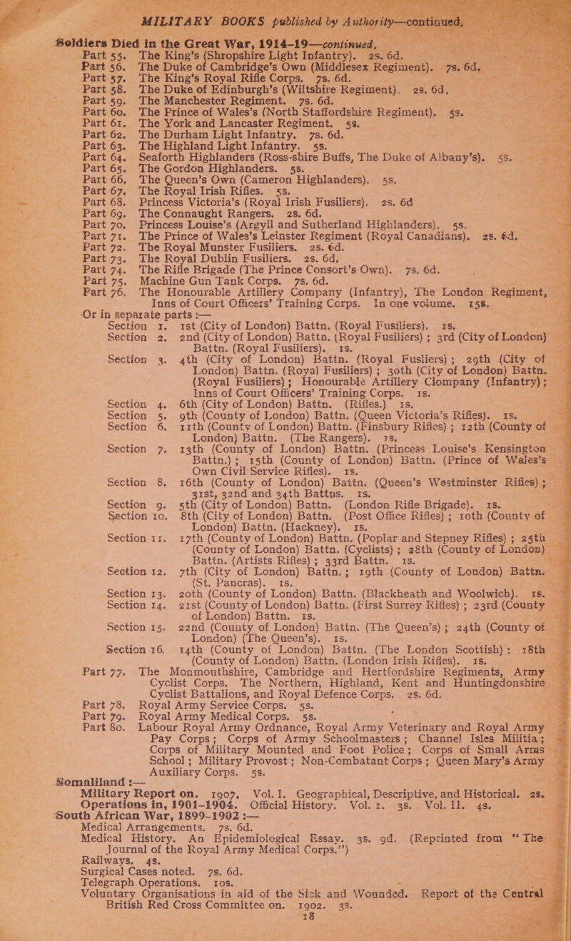                          4- The Ene! s Nokomis Light Franiey as. 6d ; The Duke of Cambridge’s Own (Middlesex Sactees ee, Part 58. The Duke of Edinburgh's (Wiltshire Regiment). 28.60. 89 Part 59. The Manchester Regiment. 7s. 6d. eae Part 61. The York and Lancaster Regiment. 5s. Part 62. The Durham Light Infantry. 7s. 6d. Part 63. The Highland Light Infantry. 5s. Part 64. Seaforth Highlanders (Ross-shire Buffs, The Duke of Albany’s). 5s. Part 66. The Queen’s Own (Cameron Highlanders). 5s. Part 67. The Royal Irish Rifles. 5s. Part 68. Princess Victoria’s (Royal Irish Fusiliers). 2s. 6d Part 69. The Connaught Rangers. 2s. 6d. Part 70. Princess Louise’s (Argyll and Sutherland Highlanders}. 5s. Part 71. The Prince of Wales’s Leinster Regiment (Royal Canadians). 2s. €d. Part 72. The Royal Munster Fusiliers. 2s. 6d. Part 73. The Royal Dublin Fusiliers. 2s. 6d. Part 75. Machine Gun Tank Corps. 7s. 6d. a Part 76. The Honourable Artillery Company (Infantry), The London Regiment, e Inns of Court Officers’ Training Corps. In one volume. 158. ome ‘Or in separate parts -— a Section 3x, 1st (City of London) Battn. (Royal Fusiliers). 1s. * Section 2. 2nd (City of London) Battn. (Royal Fusiliers) ; 3rd (City of Londen) er Battn. (Royal Fusiliers). 1s. a4 Section 3. 4th (City of London) Battn. (Royal Fusliers); 29th (City of London) Battn. (Royal Fusiliers) ; 30th (City of London) Batta. : (Royal Fusiliers); Honourable Artillery Ciompany (Infantry); — ~ Inns of Court Officers’ Training Corps. 1s. . ae Section 4. 6th (City of London) Battn. (Rifles.) 1s. Section 5. goth (County of London) Battn. (Queen Victoria’s Rifles). Is. — Section 6. 11th (County of London) Battn. (Finsbury Rifles) ; 12th (County of = : London) Battn. (The Rangers). 1s. a Section 7. 13th (County of London) Battn. (Princess Louise’s Kensington — Battn.) ;_ 15th (County of London) Battn. (Prince of Wales’s *&lt; Own Civil Service Rifles). 18. . Section 8. 16th (County of London) Battn. (Queen’s Westminster eee : gist, 32nd and 34th Battns. is. Section 9g. 5th (City of London) Battn. (London Rifle Brigade). 1s. Section 10. 8th (City of London) Battn. (Post Office Rifles); roth (County of London) Battn. (Hackney). 1s. a Section 11. 17th (County of London) Battn. (Poplar and Stepney Rifles) ; asth — E (County of London) Battn. (Cyclists) ; 28th (County of London) = Battn. (Artists Rifles) ; 33rd Battn. 1s. ee Section 12. 7th (City of London) Battn.; roth (County of London) Battn. (St. Pancras). 1s, - Section 13. 20th (County of London) Battn. (Blackheath and Woolwich). 18. = Section 14. 21st (County of London) Battn. (First Surrey Rifles) ; 23rd (County 3 of London) Battn. ts. ; 22nd (County of London) Battn. (The Queen’s); 24th (County of London) (The Queen’s). ES; poe Section 16. 14th (County of London) Battin. (The London Scottish); 18th (County of London) Battn. (London Irish Rifles). 1s. - Part 77. The Monmouthshire, Cambridge and Hertfordshire Regiments, Army Cyclist Corps. The Northern, Highland, Kent and Huntingdonshire Cyclist Battalions, and Royal Defence Corps. 2s. 6d. Part 78. Royal Army Service Corps. 5s. 5 Part 79. Royal Army Medical Corps. 5s. =@ Part 80. Labour Royal Army Ordnance, Royal Army eo and Royal Aree qi Pay Corps; Corps of Army Schoolmasters; Channel Isles Militia; -— Corps of Military Mounted and Foot Police ; ; Corps of Small Arms &gt; School; Military Provost; Non-Combatant Corps; Queen Mary’s = es Auxiliary Corps. 58. a a al tn : Section Military Report on. 1907, Vol.I. Geographical, Descriptive, and Historical. 4s. Operations in, 1901-1904. Official History. Vol. 1r. 3s. Vol. II. 4s. oe Medical Arrangements. 7s. 6d. : Medical History. An Epidemiological Essay. 3s. 9d. (Reprinted from “The: Journal of the Royal Army Medical Corps.’’) Ss een Railways. 4s. Surgical Cases noted. 7s. 6d. Telegraph Operations. ros. jee Voluntary Organisations in aid of the Sick and Wounded. Report of the C British Red Cross Committee on. 1902. 38. ee x8