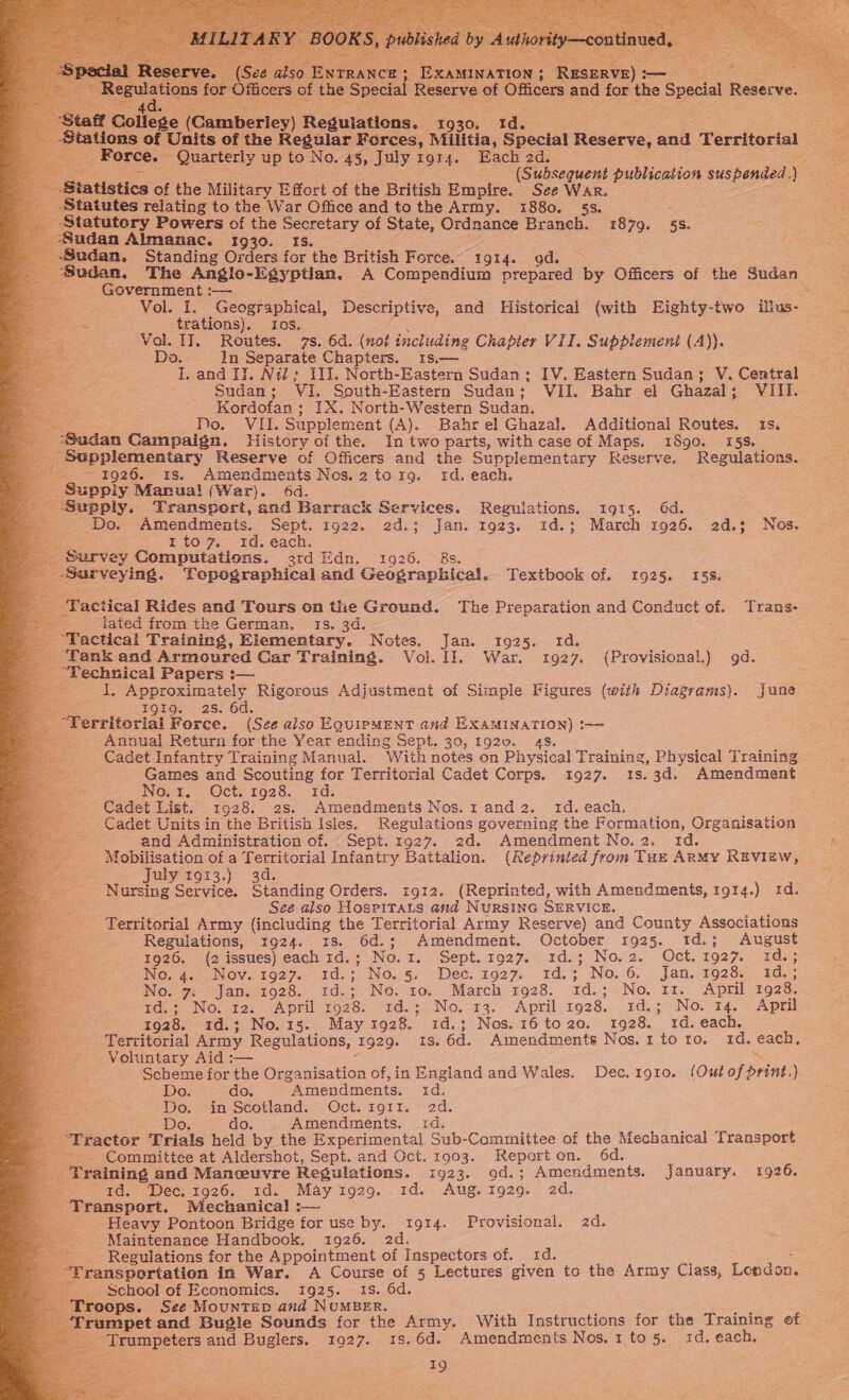  S [NATION 3 RESERVE) : — ficers: of the Specia Reserve of Officers and for the Special Reserve.                                           College (Cambertey) Regulations. 1930. Id. Stations of Units of the Regular Ferces, Militia, Special Reserve, and Territorial ite Force. Quarterly up to No. 45, July ror4. Each 2d. ; (Subsequent publication eee ) = tatistics of the Military Effort of the British Empire. See War. tatutes relating to the War Office and to the Army. 1880. 53. Statutery Powers of the oe of State, Ordnance Branch. 1879. 5s. Sudan Almanac. 1930. Sudan. Standing Orders far ‘the British Force. 1914. gd. a Sudan, The Anglo-Egyptian. A Compendium tke ie Officers of the Sudan Government :— &gt; Vol. I. Geographical, Descriptive, and Historical (with Eighty-two ilius- trations). 10s. es Vol. II. Routes. 7s. 6d. (not including Chapter VII. Supplement (A)). Do. In Separate Chapters. 31s.— I. and IJ. Nil; III. North-Eastern Sudan; IV. Eastern Sudan; V. Central Sudan ; VI. South-Eastern Sudan; ; VII. Bahr el Ghazal ; VIII. Kordofan; IX. North-Western Sudan. Po... Vi Supplement (A). Bahrel Ghazal. Additional Routes. 1s. Sudan Campaign. History of the. In two parts, with case of Maps. 1890. 15S. . ‘Supplementary Reserve of Officers and the Supplementary Reserve. Regulations. -. 1926. 1s. Amendments Nes.2torxg. id. each. Suppiy Manual (War). 6d. Supply. Transport, and Barrack Services. Regulations. 1915. 6d. Do. Amendments. Sept. 1922. 2d.; Jan. 1923. 1Id.; March 1926. 2d.3 Nos. x I to 7. «1d. each. ‘Survey Coinpintstlons. 3rd Edn. 1926. Surveying. Lopographical and Gecerapkica. Textbook of. 1925. 158. Tactical Rides and Tours on the Ground. The Preparation and Conduct of. Trans- lated from the German. 1s. 3d. “Tactical Training, Ricmentare, Notes. Jan, 1925. Id. _ Tank and Armoured Car Training. Vol. 1]. War. 1927. (Provisional.) 9d. : “Technical Papers :— ie So ae Rigorous Adjustment of Simple Figures (with Diagrams). June I9gI9g. 2s. 6d. Territorial Force. (See also EQuipmMent and EXAMINATION) t—= Annual Return for the Year ending Sept. 30, 1920. 45. Cadet Infantry Training Manual. With notes on Physical Training, Physical Training Games and Scouting for Territorial Cadet Corps. 1927. 1s.3d. Amendment NOt, -Oct-1928. . 1d. Cadet List. 1928. 2s. Amendments Nos.1and2. id. each. _ Cadet Units in the British Isles. Regulations governing the Formation, Organisation and Administration of. Sept. 1927. 2d. Amendment No.2. td. ee of a Territorial Infantry Battalion. (Reprinted from Tuz ARMY REVIzw, July 1913.) 3d. Nursing Se. Standing Orders. 1912. (Reprinted, with Amendments, 1914.) 1d. See also HospiTats and NURSING SERVICE. Territorial Army (including the Territorial Army Reserve) and County Associations Regulations, 1924. 18. 6d.; Amendment. October 1925. 1d.; August 1926, (2 issues) each 1d. ; No. 1. Sept.192976c. 1d.73;- No. 2. ~ Oct. 1927. pes ia NG rate BNOV. kO27.~ 1d. NOs 53, Dec, 1927. 1d.; No. 6. Jan. 1928. id.: No. 7 Jan. 1928. 1d.; No. ro. March 1928. 1d.; No. 11. April 1928. 1d.; No. 12. April 1928. 1d.; No. 13. April 1928. 3d.; No. 14. April 1928. 1d.; No.15. May 1928. id.; Nos. 16 to20. 1928. 1d. each. Territorial Army Regulations, 1929. IS. 6d. Amendments Nos.1 toro. 1d. each, Voluntary Aid :— = Scheme for the Organisation of, in England and Wales. Dec.1g1o. (Out of print.) Do. do. “Amendments. 1d. Do. in Scotland. Oct. 1911. 2d. ae. Do. do. Amendments. 1d. _ Tractor Trials held by the Experimental Sub-Committee of the Mechanical Transport ~~. Committee at Aldershot, Sept. and Oct, 1903. Report on. 6d. ‘Training and Manceuvre Regulations. 1923. gd.; Amendments. January. 1926. : 1d. Dec. 1926. 1d. May tg929. 1d. Aug. 1929: 2d. _ Transport. Mechanical :— ie Heavy Pontoon Bridge for use by. 1914. Provisional. 2d. Maintenance Handbook. 1926. 2d. fi Regulations for the Appointment of Inspectors of. 1d. “Transportation in War. A Course of 5 Lectures given to the Army Class, London. School of Economics. 1925. 18s. 6d. oops. See MountEp and NUMBER. bes: pect and Bugle Sounds for the Army. With Instructions for the Training of -Trumpeters and Buglers. 1927. 1s.6d. Amendments Nos. 1 to 5. xd. each. 19  