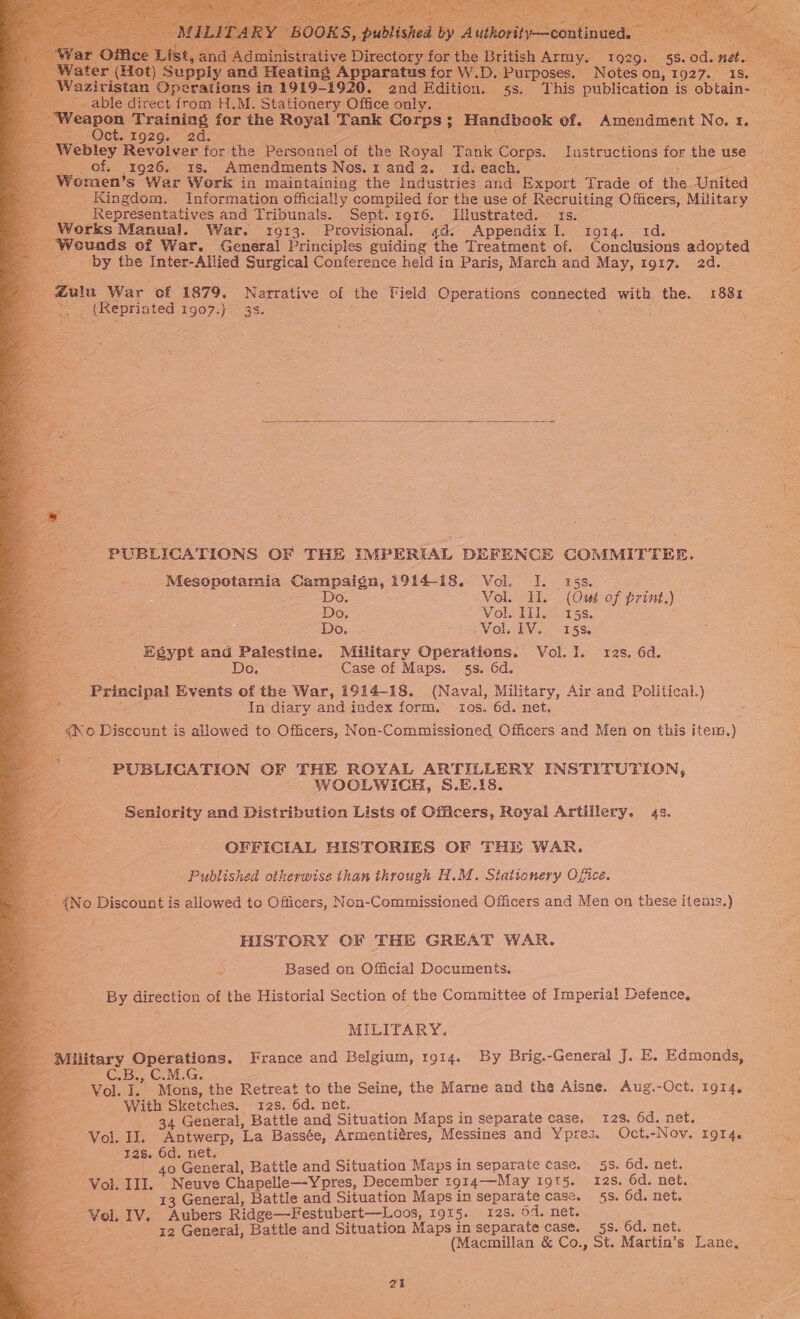              0 E | Administra D ory: Bri 9: zi (Hi an ‘in aratus -D. Purposes. Notes on, 1927. 1S. l ations in 1919- end ih 55: ‘This publication is obtain- | ble direct from H.M. Stationery Office only. of &lt; ta a i 2 es re Fratning | for the Royal Tank Carns: : Handbook of. Amendment INGOs Tareas AO CU.-1929.° 2 ae Webley Revolver for the Personnel of the Royal Tank Corps. Instructions for the use es _ Of. 1926. is. Amendments Nos. 1 and 2. 1d. each. irae Women’s War Work in maintaining the industries and Export Trade. of the. United eae _. Kingdom. Information officially compiled for the use of Recruiting O fiicers, MASE, ___ Representatives and Tribunals. Sept. 1916. Illustrated. 1s. Works Manual. War. 10913. Provisional. 4d. Appendix I. 1914. 1d. e ‘Weunds of War. General Principles guiding the Treatment of. Conclusions adopted by the Inter-Allied Surgical Conference held in Paris, March and May, 1917. 20 ir gu War ‘of 1879, Narrative of the Field Operations connected with, the. 188x _ (Reprinted £907.)= 35. : .  PUBLICATIONS OF THE IMPERIAL DEFENCE COMMITTEE. Mesopotamia Campaign, 1914-18. Vol. I. 15s. Do. Vols (Ossé of print.) Do, Vol. Wi. 15s. DO - hr VOls Wo.) 5 Ss Egypt and Palestine. Military Cperations. Vol. I. 12s. 6d. Pe Do. Case of Maps. 5s. 6d. Principal Events of the War, 1914-18. (Naval, Military, Air and Political.) s In diary and index form. tos. 6d. net. 4No Discount is allowed to Officers, Non-Commissioned Officers and Men on this item.) PUBLICATION OF THE ROYAL ARTILLERY INSTITUTION, WOCLWICH, S.E.18. Seniority and Distribution Lists of Officers, Royal Artillery. 43. OFFICIAL HISTORIES OF THE WAR. : Published otherwise than through H.M. Stationery OQ fice. &amp; {N o Discount is allowed to Officers, Non-Commissioned Officers and Men on these items.) + HISTORY GE THE GREAT WAR. B) Based on Official Documents. By direction of the Historial Section of the Committee of Imperial Defence, MILITARY. Military Operations. France and Belgium, 1914. By Brig.-General J. E. Edmonds, =). CRIS aan CI Oe Vol. ie Mons, the Retreat to the Seine, the Mame and the Aisne. Aug.-Oct. 1914. With Sketches. 123. 6d. net. 34 General, Battle and Situation Maps in separate case, 12s. 6d, net. Vol. II. Antwerp, La Bassée, Armentiéres, Messines and Ypres. Oct.-Nov. 1914. wa 12s. 6d. net. | 40 General, Battle and Situation Maps in separate case. 5s. 6d. net. ‘Vol. III. Neuve Chapelle—Ypres, December 1914—May 19t5. 12s. 6d. net. ae 13 General, Battle and Situation Maps in separate case. 5s. 6d. net. reid Z Vel. IV. Aubers Ridge—-Festubert—Loos, 1915. 12s. 6d. net. x2 General, Battle and Situation Maps in separate case. 58s. 6d. net. (Macmillan &amp; Co., St. Martin’s Lane,