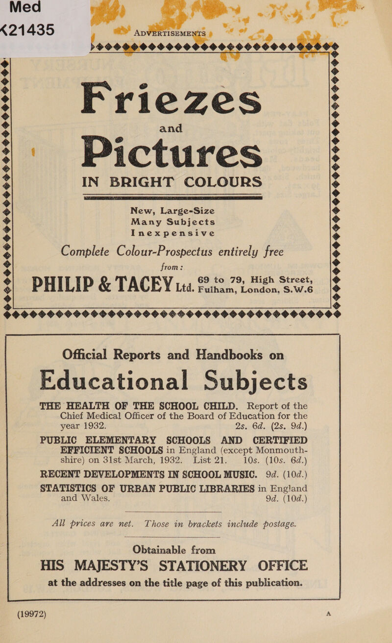 Med K21435   | ws . | PP eae de ed a an TISEME 39 ao im   a z rE S wild “¥; 9900999000600 05 000000009 O 0% Friezes | Pictures IN BRIGHT COLOURS   New, Large-Size Many Subjects Inexpensive Complete Colour-Prospectus entirely free from: PHILIP &amp; TACEY uta. Burn nie Sig HOGS 999 S9HOG9 999 S9H9HHOO9990990000049   9S 9S $999 SOFHSSGO9SO9959999S9 SF eee hheasasaady &amp; Official Reports and Handbooks on Educational Subjects THE HEALTH OF THE SCHOOL CHILD. Report of the Chief Medical Officer of the Board of Education for the year 1932. 95. 6d.;(2s..94.) PUBLIC ELEMENTARY SCHOOLS AND CERTIFIED EFFICIENT SCHOOLS in England (except Monmouth- shire) on 3ist March, 1932. List 21. 10s. (10s. 6d.)  All prices ave net. Those in brackets include postage.  Obtainable from HIS MAJESTY’S STATIONERY OFFICE at the addresses on the title page of this publication.  (19972) A