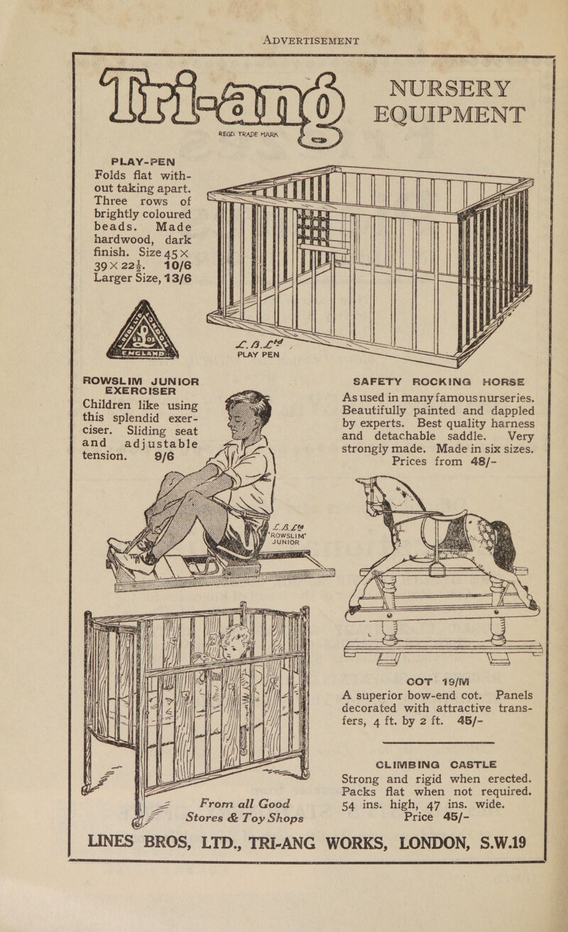 ADVERTISEMENT                     NURSERY EQUIPMENT  PLAY-PEN Folds flat with- out taking apart. Three rows of brightly coloured beads. Made hardwood, dark finish. Size 45 x 39X 224. 10/6 Larger Size, 13/6  ROWSLIM JUNIOR SAFETY ROCKING HORSE rn aes A As used in many famousnurseries. I ene ; ee Beautifully painted and dappled | Uus splendid exer- by experts. Best quality harness ane Sliding seat and detachable saddle. Very ee _ adjustable strongly made. Made in six sizes. ension. 9/6 Prices from 48/-                      \\ ay “ROWSLIM! ly JUNIOR y    es {fo \ \ SSS i \ SD y SS TL a ea     COT 19/M A superior bow-end cot. Panels decorated with attractive trans- fers, 4 ft. by 2 ft. 45/-         CLIMBING CASTLE Strong and rigid when erected. Packs flat when not required. 54 ins. high, 47 ins. wide. Price 45/-  Vey From all Good tae Stores &amp; Toy Shops   