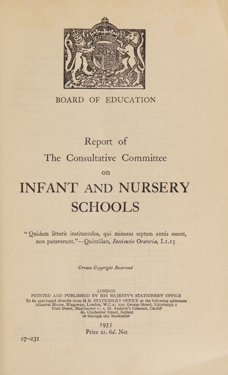  BOARD OF EDUCATION Report of The Consultative Committee on INFANT AND NURSERY SCHOOLS “‘ Ouidam litteris instituendos, qui minores septem annis essent, non putaverunt.”—Ouintilian, Jwstitutio Oratoria, 1.1.15 Crown Copyright Reserved LONDON PRINTED AND PUBLISHED BY HIS MAJESTY’S STATIONERY OFFICE To be purchased directly from H.M. STATIONERY OFFICE at the following addresses Adastral House, Kingsway, London, W.C.2; 120, George Street, Edinburgh 2 York Street, Manchester 1; 1, St. Andrew’s Crescent, Cardiff 80, Chichester Street, Belfast or through any Bookseller 1933 Price 25. 6d. Net 29-231