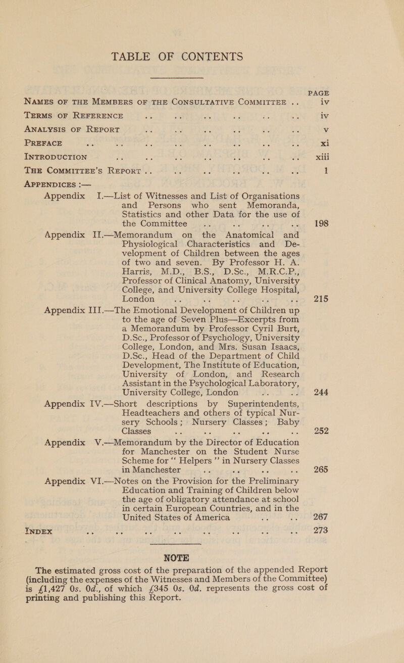 TABLE OF CONTENTS NAMES OF THE MEMBERS OF THE CONSULTATIVE COMMITTEE .. agree TERMS OF REFERENCE «s i Se aa 43 oy iv ANALYSIS OF REPORT ae Be os a i. oe Vv PREFACE ze ee £ ¥ a te BS a xi INTRODUCTION 3 = ie eal :% Ae an Xili THE COMMITTEE’S REPORT .. A es be Re a 1 APPENDICES :— Appendix I.—List of Witnesses and List of Organisations and Persons who sent Memoranda, Statistics and other Data for the use of the Committee ee 198 Appendix IJ—Memorandum on the Anatomical and Physiological Characteristics and De- velopment of Children between the ages of two and seven. By Professor H. A. Harris; . M.D. + B.S.2 -D.Se:,. “MER.C.B;; Professor of Clinical Anatomy, University College, and University College Hospital, London oe 215 Appendix IIJ.—The Emotional Development of Children up to the age of Seven Plus—Excerpts from a Memorandum by Professor Cyril Burt, D.Sc., Professor of Psychology, University College, London, and Mrs. Susan Isaacs, D.Sc., Head of the Department of Child Development, The Institute of Education, University of London, and Research Assistant in the Psychological Laboratory, University College, London ce : 244 Appendix [V.—Short descriptions by Superintendents, Headteachers and others of typical Nur- sery Schools; Nursery Classes; Baby Classes es a vig ‘ Een 43)4 Appendix V.—Memorandum by the Director of Education for Manchester on the Student Nurse Scheme for “‘ Helpers ’’ in Nursery Classes in Manchester iy 265 Appendix VI.—Notes on the Provision for the Preliminary Education and Training of Children below the age of obligatory attendance at school in certain European Countries, and in the United States of America A 6.42267 INDEX 42 rs ae rad ii A A as 273 NOTE The estimated gross cost of the preparation of the appended Report (including the expenses of the Witnesses and Members of the Committee) is £1,427 Os. Od., of which £345 Os. Od. represents the gross cost of printing and publishing this Report.