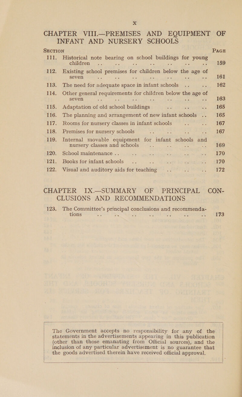 Historical note bearing on school buildings for young children —.. x oe ae oa a Existing school premises for children below the age of seven : i av : np The need for adequate space in infant schools Other general requirements for children below the age of seven xf a es Adaptation of old school buildings The planning and arrangement of new infant schools Rooms for nursery classes in infant schools Premises for nursery schools Internal movable equipment for infant schools and nursery classes and schools School maintenance . Books for infant schools : Visual and auditory aids for teaching PAGE 159 161 162 163 165 165 167 167 169 170 170 172 The Committee’s principal conclusions and recommenda- tions 8 s iss ee me te 173    &gt; a es
