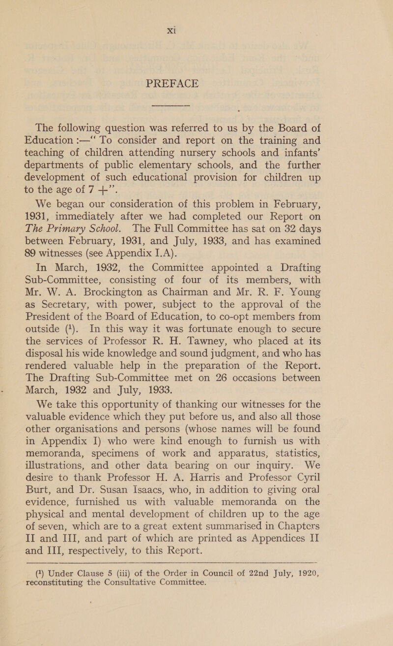 PREFACE The following question was referred to us by the Board of Education :—“ To consider and report on the training and teaching of children attending nursery schools and infants’ departments of public elementary schools, and the further development of such educational provision for children up to the age of 7 --”’. We began our consideration of this problem in February, 1931, immediately after we had completed our Report on The Primary School. The Full Committee has sat on 32 days between February, 1931, and July, 1933, and has examined 89 witnesses (see Appendix I.A). In March, 1932, the Committee appointed a Drafting Sub-Committee, consisting of four of its members, with Mr. W. A. Brockington as Chairman and Mr. R. F. Young as Secretary, with power, subject to the approval of the President of the Board of Education, to co-opt members from outside (1). In this way it was fortunate enough to secure the services of Professor R. H. Tawney, who placed at its disposal his wide knowledge and sound judgment, and who has rendered valuable help in the preparation of the Report. The Drafting Sub-Committee met on 26 occasions between March, 1932 and July, 1933. We take this opportunity of thanking our witnesses for the valuable evidence which they put before us, and also all those other organisations and persons (whose names will be found in Appendix I) who were kind enough to furnish us with memoranda, specimens of work and apparatus, statistics, illustrations, and other data bearing on our inquiry. We desire to thank Professor H. A. Harris and Professor Cyril Burt, and Dr. Susan Isaacs, who, in addition to giving oral evidence, furnished us with valuable memoranda on the physical and mental development of children up to the age of seven, which are to a great extent summarised in Chapters II and III, and part of which are printed as Appendices II and III, respectively, to this Report.  (1) Under Clause 5 (iii) of the Order in Council of 22nd July, 1920, reconstituting the Consultative Committee.