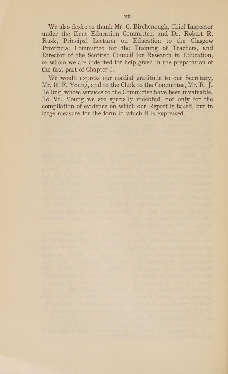 Sal We also desire to thank Mr. C. Birchenough, Chief Inspector under the Kent Education Committee, and Dr. Robert R. Rusk, Principal Lecturer on Education to the Glasgow Provincial Committee for the Training of Teachers, and Director of the Scottish Council for Research in Education, to whom we are indebted for help given in the preparation of the first part of Chapter I. We would express our cordial gratitude to our Secretary, Mr. R. F. Young, and to the Clerk to the Committee, Mr. R. J. Telling, whose services to the Committee have been invaluable. To Mr. Young we are specially indebted, not only for the compilation of evidence on which our Report is based, but in large measure for the form in which it is expressed.