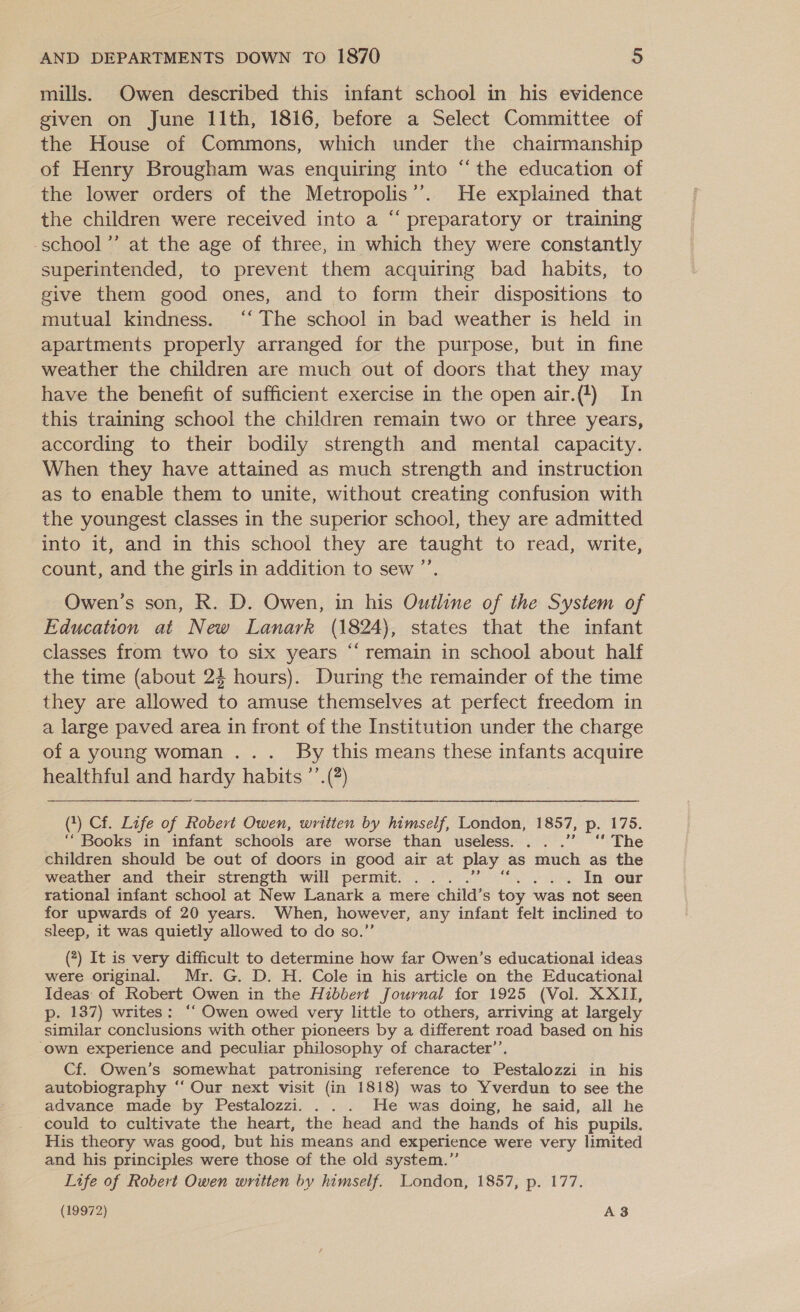 mills. Owen described this infant school in his evidence given on June 11th, 1816, before a Select Committee of the House of Commons, which under the chairmanship of Henry Brougham was enquiring into “the education of the lower orders of the Metropolis’. He explained that the children were received into a “ preparatory or training -school’’ at the age of three, in which they were constantly superintended, to prevent them acquiring bad habits, to give them good ones, and to form their dispositions to mutual kindness. ‘“‘ The school in bad weather is held in apartments properly arranged for the purpose, but in fine weather the children are much out of doors that they may have the benefit of sufficient exercise in the open air.(4) In this training school the children remain two or three years, according to their bodily strength and mental capacity. When they have attained as much strength and instruction as to enable them to unite, without creating confusion with the youngest classes in the superior school, they are admitted into it, and in this school they are taught to read, write, count, and the girls in addition to sew ”’ Owen’s son, R. D. Owen, in his Outline of the System of Education at New Lanark (1824), states that the infant classes from two to six years “‘ remain in school about half the time (about 24 hours). During the remainder of the time they are allowed to amuse themselves at perfect freedom in a large paved area in front of the Institution under the charge of a young woman ... By this means these infants acquire healthful and hardy habits ’’.(?) (*) Cf. Life of Robert Owen, written by himself, London, 1857, p. 175. “Books in infant schools are worse than useless. ...” ‘ The children should be out of doors in good air at play as much as the weather and their strength will permit. ... . . . In our rational infant school at New Lanark a mere child’s toy was not seen for upwards of 20 years. When, however, any infant felt inclined to sleep, it was quietly allowed to do so.” (?) It is very difficult to determine how far Owen’s educational ideas were original. Mr. G. D. H. Cole in his article on the Educational Ideas of Robert Owen in the Hibbert Journal for 1925 (Vol. XXII, p. 137) writes: ‘‘ Owen owed very little to others, arriving at largely similar conclusions with other pioneers by a different road based on his own experience and peculiar philosophy of character’’. Cf. Owen’s somewhat patronising reference to Pestalozzi in his autobiography ‘“‘ Our next visit (in 1818) was to Yverdun to see the advance made by Pestalozzi. . . . He was doing, he said, all he could to cultivate the heart, the head and the hands of his pupils. His theory was good, but his means and experience were very limited and his principles were those of the old system.”’ Life of Robert Owen written by himself. London, 1857, p. 177. (19972) A383