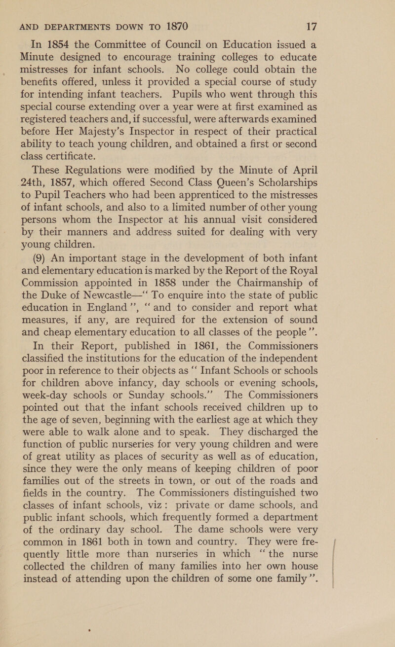 In 1854 the Committee of Council on Education issued a Minute designed to encourage training colleges to educate mistresses for infant schools. No college could obtain the benefits offered, unless it provided a special course of study for intending infant teachers. Pupils who went through this special course extending over a year were at first examined as registered teachers and, if successful, were afterwards examined before Her Majesty’s Inspector in respect of their practical ability to teach young children, and obtained a first or second class certificate. These Regulations were modified by the Minute of April 24th, 1857, which offered Second Class Queen’s Scholarships to Pupil Teachers who had been apprenticed to the mistresses of infant schools, and also to a limited number of other young persons whom the Inspector at his annual visit considered by their manners and address suited for dealing with very young children. (9) An important stage in the development of both infant and elementary education is marked by the Report of the Royal Commission appointed in 1858 under the Chairmanship of the Duke of Newcastle—*‘ To enquire into the state of public education in England ’’, “and to consider and report what measures, if any, are required for the extension of sound and cheap elementary education to all classes of the people”’. In their Report, published in 1861, the Commissioners classified the institutions for the education of the independent poor in reference to their objects as “‘ Infant Schools or schools for children above infancy, day schools or evening schools, week-day schools or Sunday schools.’’ The Commissioners pointed out that the infant schools received children up to the age of seven, beginning with the earliest age at which they were able to walk alone and to speak. They discharged the function of public nurseries for very young children and were of great utility as places of security as well as of education, since they were the only means of keeping children of poor families out of the streets in town, or out of the roads and fields in the country. The Commissioners distinguished two classes of infant schools, viz: private or dame schools, and public infant schools, which frequently formed a department of the ordinary day school. The dame schools were very common in 1861 both in town and country. They were fre- quently little more than nurseries in which “the nurse collected the children of many families into her own house instead of attending upon the children of some one family”’. }