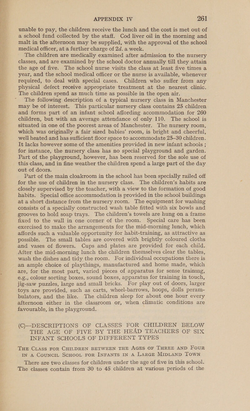  APPENDIX IV 261 unable to pay, the children receive the lunch and the cost is met out of a school fund collected by the staff. Cod liver oil in the morning and malt in the afternoon may be supplied, with the approval of the school medical officer, at a further charge of 2d. a week. The children are medically examined after admission to the nursery classes, and are examined by the school doctor annually till they attain the age of five. The school nurse visits the class at least five times a year, and the school medical officer or the nurse is available, whenever required, to deal with special cases. Children who suffer from any physical defect receive appropriate treatment at the nearest clinic. The children spend as much time as possible in the open air. The following description of a typical nursery class in Manchester may be of interest. This particular nursery class contains 25 children and forms part of an infant school affording accommodation for 260 children, but with an average attendance of only 110. The school is situated in one of the poorest areas of Manchester. The nursery room, which was originally a fair sized babies’ room, is bright and cheerful, well heated and has sufficient floor space to accommodate 25-30 children. It lacks however some of the amenities provided in new infant schools ; for instance, the nursery class has no special playground and garden. Part of the playground, however, has been reserved for the sole use of this class, and in fine weather the children spend a large part of the day out of doors. Part of the main cloakroom in the school has been specially railed off for the use of children in the nursery class. The children’s habits are closely supervised by the teacher, with a view to the formation of good habits. Special office accommodation is provided in the school buildings at a short distance from the nursery room. The equipment for washing consists of a specially constructed wash table fitted with six bowls and grooves to hold soap trays. The children’s towels are hung on a frame fixed to the wall in one corner of the room. Special care has been exercised to make the arrangements for the mid-morning lunch, which affords such a valuable opportunity for habit-training, as attractive as possible. The small tables are covered with brightly coloured cloths and vases of flowers. Cups and plates are provided for each child. After the mid-morning lunch the children themselves clear the tables, wash the dishes and tidy the room. For individual occupations there is an ample choice of playthings, manufactured and home made, which are, for the most part, varied pieces of apparatus for sense training, e.g., colour sorting boxes, sound boxes, apparatus for training in touch, jig-saw puzzles, large and small bricks. For play out of doors, larger toys are provided, such as carts, wheel-barrows, hoops, dolls peram- bulators, and the like. The children sleep for about one hour every afternoon either in the classroom or, when climatic conditions are favourable, in the playground. | (C)—DESCRIPTIONS OF CLASSES FOR CHILDREN BELOW THE AGE OF FIVE BY THE HEAD TEACHERS OF SIX INFANT SCHOOLS OF DIFFERENT TYPES Tue CLASS FOR CHILDREN BETWEEN THE AGES OF THREE AND FouR IN A COUNCIL SCHOOL FOR INFANTS IN A LARGE MIDLAND TOWN There are two classes for children under the age of five in this school. The classes contain from 30 to 45 children at various periods of the