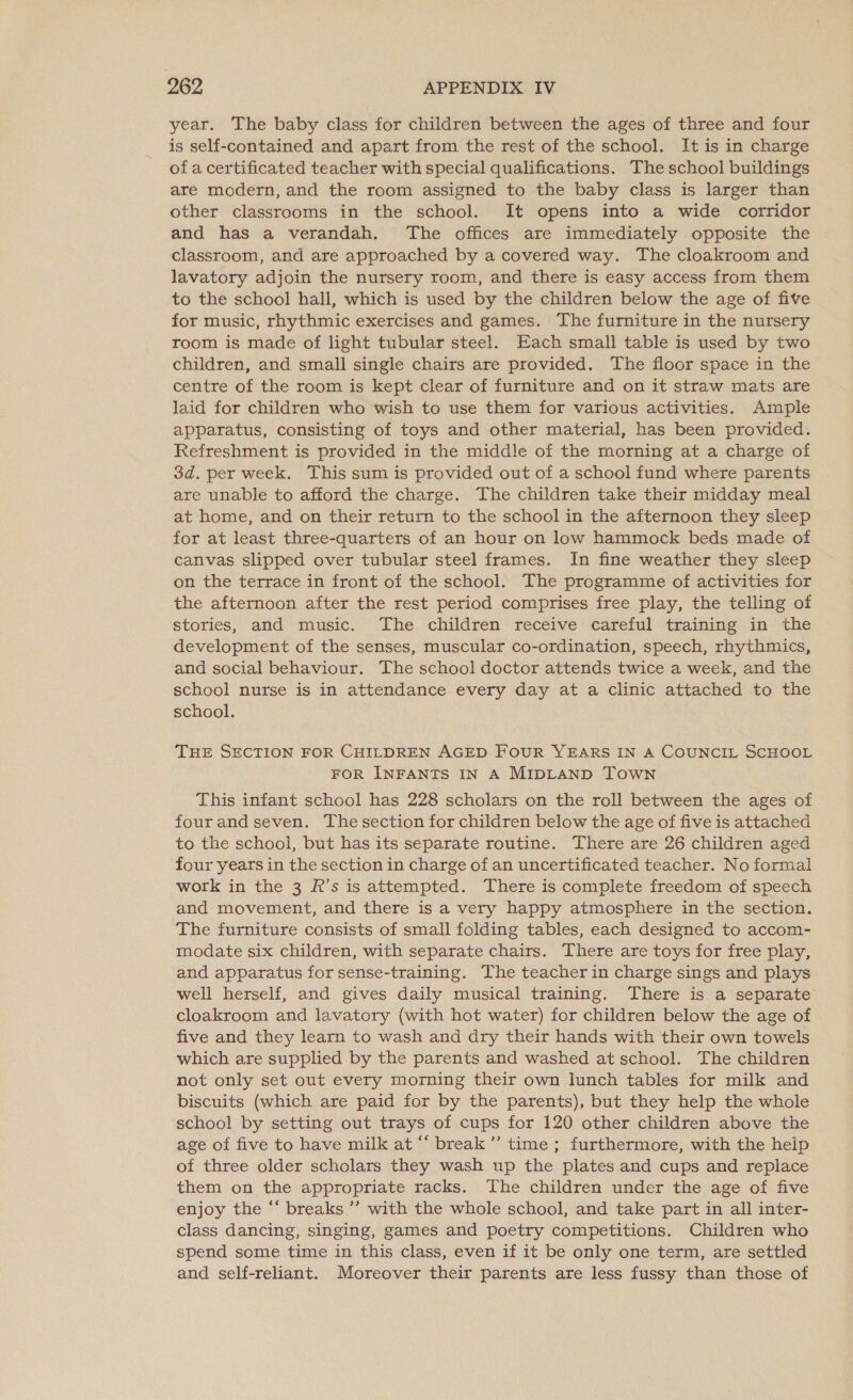 year. The baby class for children between the ages of three and four is self-contained and apart from the rest of the school. It is in charge of a certificated teacher with special qualifications. The school buildings are modern, and the room assigned to the baby class is larger than other classrooms in the school. It opens into a wide corridor and has a verandah. The offices are immediately opposite the classroom, and are approached by a covered way. The cloakroom and lavatory adjoin the nursery room, and there is easy access from them to the school hall, which is used by the children below the age of five for music, rhythmic exercises and games. The furniture in the nursery room is made of light tubular steel. Each small table is used by two children, and small single chairs are provided. The floor space in the centre of the room is kept clear of furniture and on it straw mats are laid for children who wish to use them for various activities. Ample apparatus, consisting of toys and other material, has been provided. Refreshment is provided in the middle of the morning at a charge of 3d. per week. This sum is provided out of a school fund where parents are unable to afford the charge. The children take their midday meal at home, and on their return to the school in the afternoon they sleep for at least three-quarters of an hour on low hammock beds made of canvas slipped over tubular steel frames. In fine weather they sleep on the terrace in front of the school. The programme of activities for the afternoon after the rest period comprises free play, the telling of stories, and music. The children receive careful training in the development of the senses, muscular co-ordination, speech, rhythmics, and social behaviour. The school doctor attends twice a week, and the school nurse is in attendance every day at a clinic attached to the school. THE SECTION FOR CHILDREN AGED FouUR YEARS IN A COUNCIL SCHOOL FOR INFANTS IN A MIDLAND TOWN This infant school has 228 scholars on the roll between the ages of fourand seven. The section for children below the age of five is attached to the school, but has its separate routine. There are 26 children aged four years in the section in charge of an uncertificated teacher. No formal work in the 3 R’s is attempted. There is complete freedom of speech and movement, and there is a very happy atmosphere in the section. The furniture consists of small folding tables, each designed to accom- modate six children, with separate chairs. There are toys for free play, and apparatus for sense-training. The teacher in charge sings and plays well herself, and gives daily musical training. There is a separate cloakroom and lavatory (with hot water) for children below the age of five and they learn to wash and dry their hands with their own towels which are supplied by the parents and washed at school. The children not only set out every morning their own lunch tables for milk and biscuits (which are paid for by the parents), but they help the whole school by setting out trays of cups for 120 other children above the age of five to have milk at ““ break”’ time ; furthermore, with the help of three older scholars they wash up the plates and cups and replace them on the appropriate racks. The children under the age of five enjoy the “‘ breaks ’’ with the whole school, and take part in all inter- class dancing, singing, games and poetry competitions. Children who spend some time in this class, even if it be only one term, are settled and self-reliant. Moreover their parents are less fussy than those of