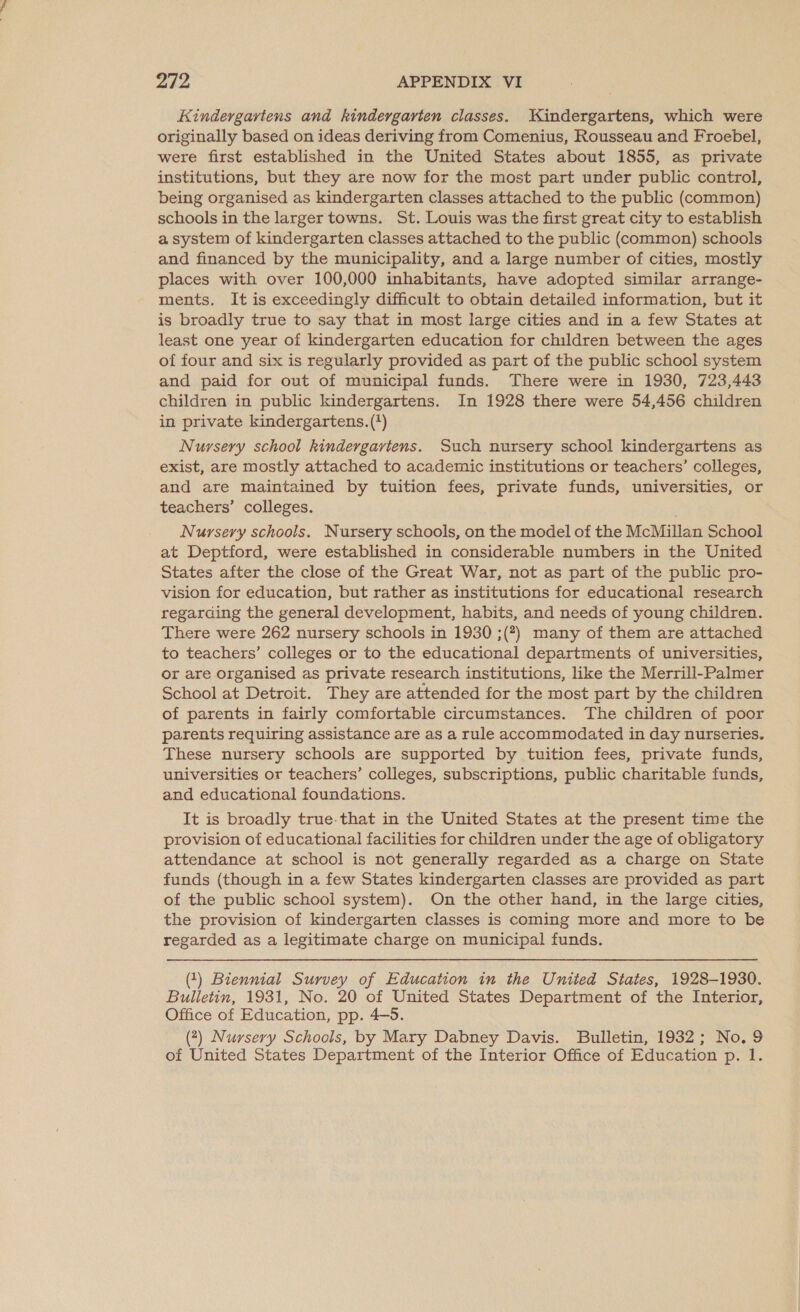 Kindergartens and kindergarten classes. Kindergartens, which were originally based on ideas deriving from Comenius, Rousseau and Froebel, were first established in the United States about 1855, as private institutions, but they are now for the most part under public control, being organised as kindergarten classes attached to the public (common) schools in the larger towns. St. Louis was the first great city to establish a system of kindergarten classes attached to the public (common) schools and financed by the municipality, and a large number of cities, mostly places with over 100,000 inhabitants, have adopted similar arrange- ments. It is exceedingly difficult to obtain detailed information, but it is broadly true to say that in most large cities and in a few States at least one year of kindergarten education for children between the ages of four and six is regularly provided as part of the public school system and paid for out of municipal funds. There were in 1930, 723,443 children in public kindergartens. In 1928 there were 54,456 children in private kindergartens. (') Nursery school kindergavtens. Such nursery school kindergartens as exist, are mostly attached to academic institutions or teachers’ colleges, and are maintained by tuition fees, private funds, universities, or teachers’ colleges. Nursery schools. Nursery schools, on the model of the McMillan School at Deptford, were established in considerable numbers in the United States after the close of the Great War, not as part of the public pro- vision for education, but rather as institutions for educational research regarding the general development, habits, and needs of young children. There were 262 nursery schools in 1930 ;(?) many of them are attached to teachers’ colleges or to the educational departments of universities, or are organised as private research institutions, like the Merrill-Palmer School at Detroit. They are attended for the most part by the children of parents in fairly comfortable circumstances. The children of poor parents requiring assistance are as a rule accommodated in day nurseries. These nursery schools are supported by tuition fees, private funds, universities or teachers’ colleges, subscriptions, public charitable funds, and educational foundations. It is broadly true-that in the United States at the present time the provision of educational facilities for children under the age of obligatory attendance at school is not generally regarded as a charge on State funds (though in a few States kindergarten classes are provided as part of the public school system). On the other hand, in the large cities, the provision of kindergarten classes is coming more and more to be regarded as a legitimate charge on municipal funds. (1) Biennial Survey of Education in the United States, 1928-1930. Bulletin, 1931, No. 20 of United States Department of the Interior, Office of Education, pp. 4-5. (2) Nursery Schools, by Mary Dabney Davis. Bulletin, 1932; No. 9 of United States Department of the Interior Office of Education p. 1.