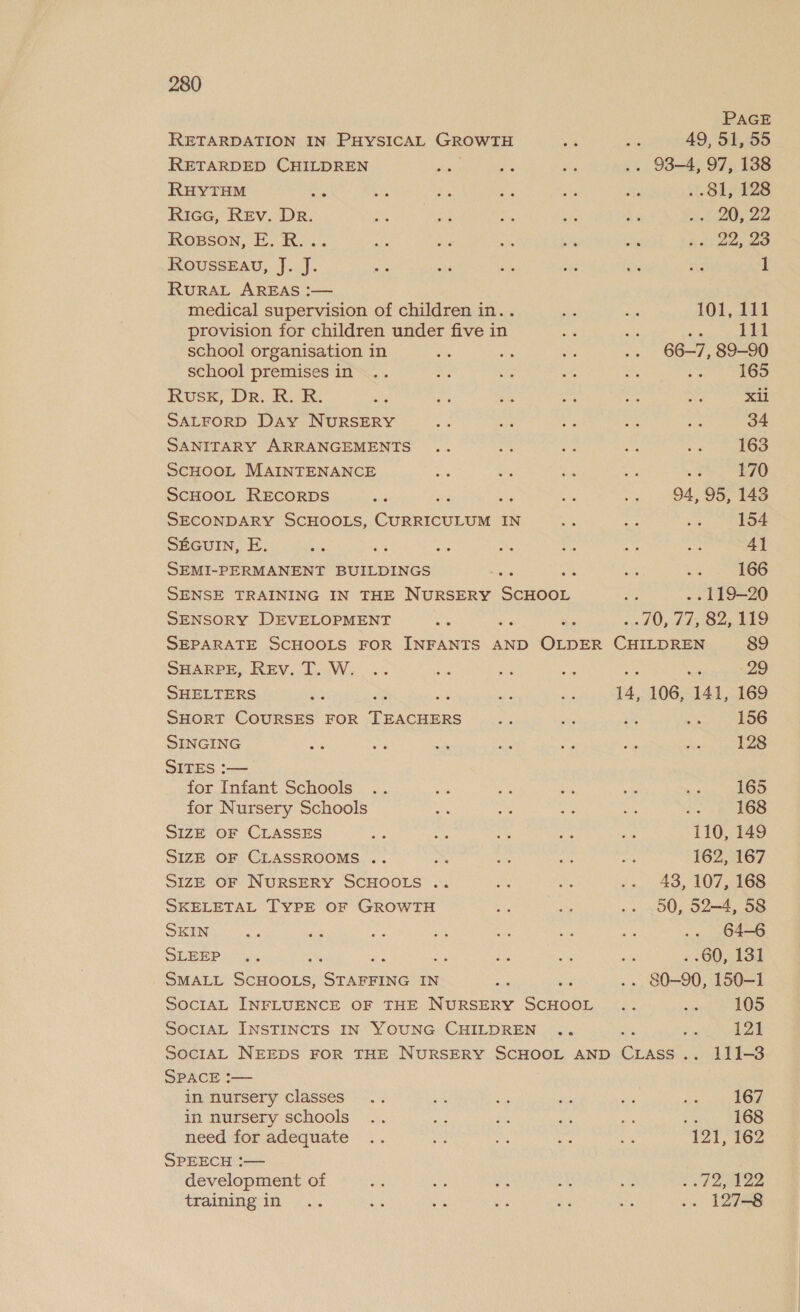 PAGE RETARDATION IN PHYSICAL GROWTH a ne 49, 51, 55 RETARDED CHILDREN ed Mee oe .. 938-4, 97, 138 RHYTHM m Ye ae ae a a . 81, 128 Ricc, Rev. Dr. te, ae at AG By 26. f ZO; 22 Rosson, E.R... Me he es ee Ac: 22; 23 RovussEAvu, J. J. ee cite bi be oe a 1 RuRAL AREAS :— medical supervision of children in. . sys ir 101, 12 provision for children under five in ae ae tie eee school organisation in ve a Sy .. 66-7, 89-90 school premises in .. 6 a ie 5 on fae Rusk, Dr. R. R. ths at he ha aA aie Xil SALFORD Day NURSERY or a rs Z Pe 34 SANITARY ARRANGEMENTS .. a i ma Ne 163 SCHOOL MAINTENANCE a at, ae an &lt;3 170 SCHOOL RECORDS be ae Ee ae 94, 95, 143 SECONDARY SCHOOLS, Grmiaera tad IN Site 5 a 154 SEGUIN, E. a ae ae po si see a 4] SEMI-PERMANENT BUILDINGS an i Ae = 166 SENSE TRAINING IN THE NURSERY Boaeor ae . 119-20 SENSORY DEVELOPMENT Me a Beis 77, 82,119 SEPARATE SCHOOLS FOR INFANTS AND OLDER nee 89 SHARPE, REv. T. W. .. ax e ee as Ae 29 SHELTERS a as ae 14, 106, 141, 169 SHORT COURSES FOR Traeees ee as sy a 156 SINGING i aa ma Ma ss ae fe 128 SITES :— for Infant Schools .. we me te i: ae 165 for Nursery Schools ae a ay 168 SIZE OF CLASSES a ss re a ae “110, 149 SIZE OF CLASSROOMS .. ms ne ie ee 162, 167 SIZE OF NURSERY SCHOOLS .. i ae is 48. 107,168 SKELETAL TYPE OF GROWTH a a .. 00, 52—4, 58 SKIN ht Pe ae an Ee ay ste .. 64-6 SLEPT LA es ss a. ae . .60, 131 SMALL Echoes. sence IN ane is .. 80-90, 150-1 SOcIAL INFLUENCE OF THE NURSERY SCHOOL .. sis 105 SOCIAL INSTINCTS IN YOUNG CHILDREN .. ae Ns PAI SociAL NEEDS FOR THE NURSERY SCHOOL AND CLass.. 111-3 SPACE :— in nursery classes .. et ie 2 ot wn py in nursery schools .. att a me a nie AMOS need for adequate .. 3 ie ag =n 121, 162 SPEECH :— development of ae ay A ak st ../2, 122 training in .. i oe is ey es .. 127-8