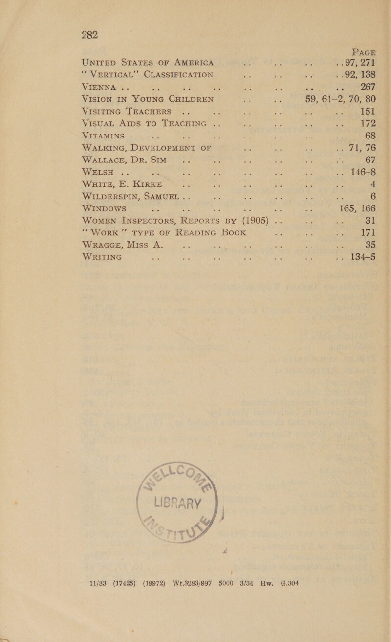 ; PAGE UNITED STATES OF AMERICA Ay sa he &lt;3 97; 274 “‘ VERTICAL’ CLASSIFICATION tz vs ie . .92, 138 VIENNA .. on ie aa ae ae is “s 267 VISION IN YOUNG CHILDREN ne of 59, 61-2, 70, 80 VISITING TEACHERS .. a “ad 4 ie ee 151 VisuAL AIDS TO TEACHING .. a, ae ee ha 172 VITAMINS Se ee ni a bi 68 WALKING, DEVELOPMENT OF xe ee ue pata ee! « WALLACE, DR. Sim se i ets Py e ag 67 WELSH .. pe age has if #3 Ate .. 146-8 WHITE, E. KIRKE sts a ae ty oe no 4 WILDERSPIN, SAMUEL .. ae ie ee 8 ay 6 WINDOWS ts ee ee MA sh va 165, 166 WoMEN INSPECTORS, REPORTS BY (1905) .. ve ny 31 ““WorK ”’ TYPE OF READING BOOK es ug io 17 WRAGGE, Miss A. oie ese a? ss a8 AS 35 WRITING St os oe se et ae .. 134-5 i  11/33 (17425) (19972) Wt.3288/997 5000 3/34 Hw. G.304