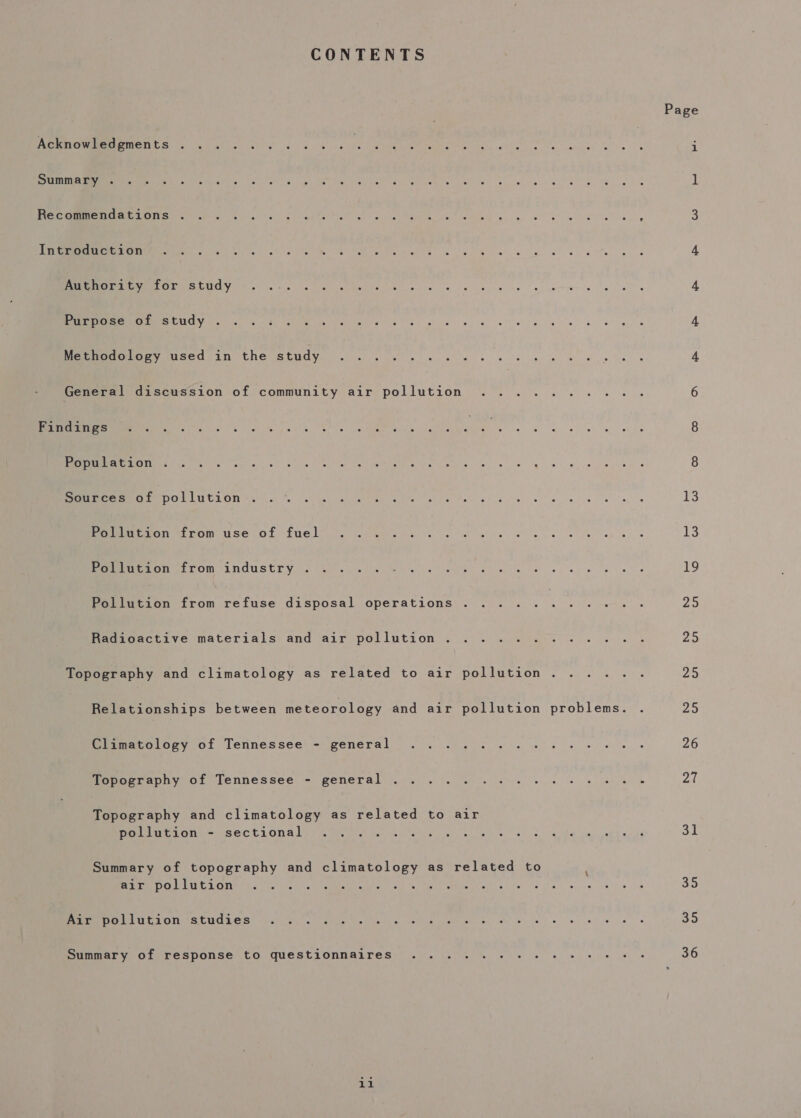 CONTENTS Page ArenowrereMments . 4 «03 ok kale ENE 90 oil. SS RU a Seana i ree EY CNG ry” alia ae Lh a wer ane lee Me Re a Re ee ae 1 eee, Se CREE SSE PENIS Cs Aste yt Waetn ae AI ge hg Gat alg 3 eA NTOME TS Lg edie kak RI high e Ng Re cw hog ee ae ee 4 ROR SLO ee tie ies ks oe eke pee el 4 EP APE ee Me Naar Ae Mat ay ies eves eR ae ee dy 8 4 mene bse C7 t CCN SEM oi Oe kk wl gs le ee ee 4 General discussion of community air pollution .......... 6 ee eS Seale, Rie. ne ite ders lela Rr es ae Tae 8 MERRIER PPE ce) Pt is eye ran ae WERE Ce Soe eg ws weeps 8 Sources of pollution Cae ins Se a EN EME aMe we ec Sk emo a ay! oe 13 PeERe MT TO in Use Od EUe Ly). co memiew sg ve en wh ae eS ea ie oy lees 13 BE ON. FLOM UNGUSET YY) 5). ote et iw eek ey ewes Me, Pollution from refuse disposal operations ........... 25 Radioactive materials and air pollution ............ Zs Topography and climatology as related to air pollution. ..... 25 Relationships between meteorology and air pollution problems. . 25 Pimacoiory, of Tennessee) = general &lt;&lt; . .)3 0S ee es 26 Mopoetephy of Tennessee - general ... . |. % 0. 6. eee eke 27 (ae and climatology as related to air PO SELLE DONALY Vi iy, pest we Neto s bol ad, es oss, Cea a eth er a 31 Summary of topography and climatology as related to / errr e Leven oi cd Ab y g ANTE RMC” o ie le nay eo re Coe) ee 35 UE EEF ORION 669 BEE DM Metter ashlee acai AI a Phe es a ST Ge is i 35 Summary of response to questionnaires ..... + +6 2+ + + + ee» 36 1i