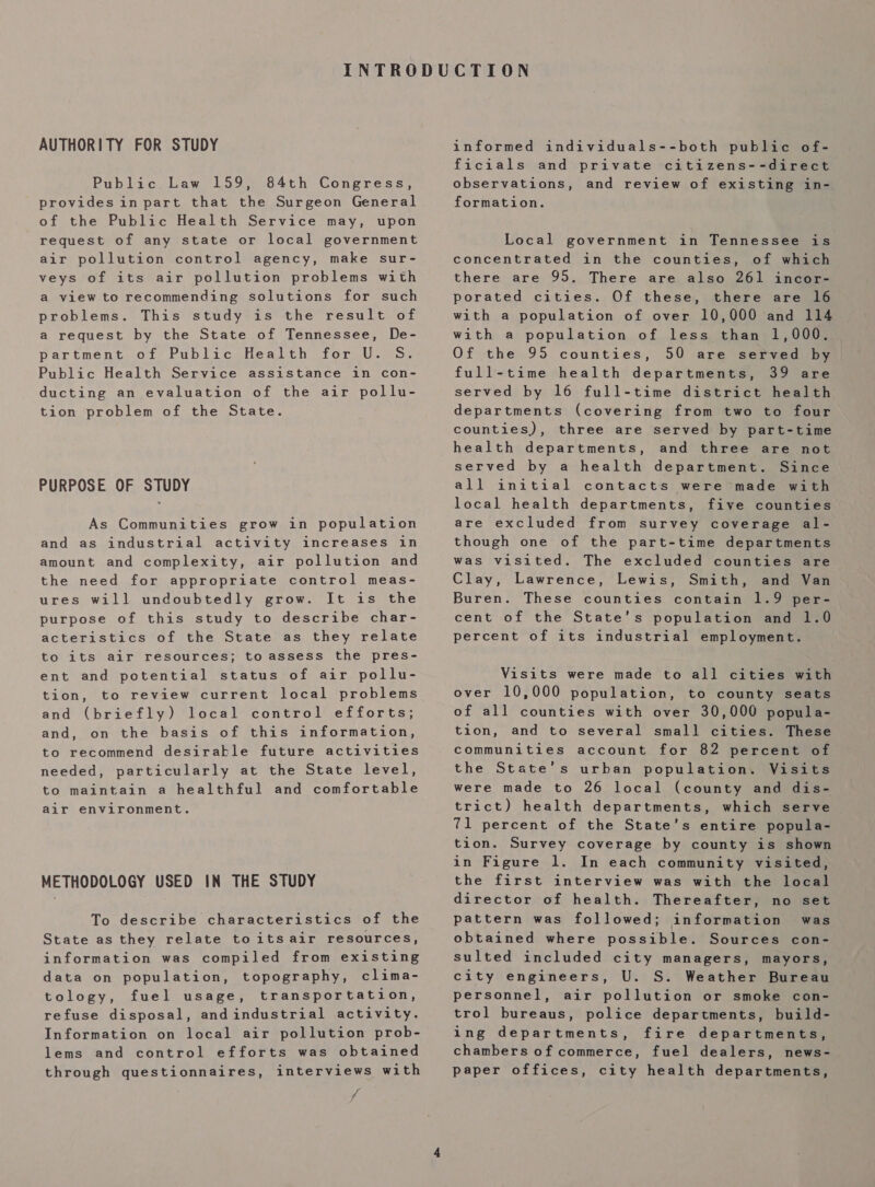 AUTHORITY FOR STUDY Public Law 159, 84th Congress, provides in part that the Surgeon General of the Public Health Service may, upon request of any state or local government air pollution control agency, make sur- veys of its air pollution problems with a view to recommending solutions for such problems. This study is the result of a request by the State of Tennessee, De- partment of Public Health for U. S. Public Health Service assistance in con- ducting an evaluation of the air pollu- tion problem of the State. PURPOSE OF STUDY As Communities grow in population and as industrial activity increases in amount and complexity, air pollution and the need for appropriate control meas- ures will undoubtedly grow. It is the purpose of this study to describe char- acteristics of the State as they relate to its air resources; to assess the pres- ent and potential status of air pollu- tion, to review current local problems and (briefly) local control efforts; and, on the basis of this information, to recommend desirable future activities needed, particularly at the State level, to maintain a healthful and comfortable air environment. METHODOLOGY USED IN THE STUDY To describe characteristics of the State as they relate to its air resources, information was compiled from existing data on population, topography, clima- tology, fuel usage, transportation, refuse disposal, andindustrial activity. Information on local air pollution prob- lems and control efforts was obtained through questionnaires, interviews with f informed individuals--both public of- ficials and private citizens--direct observations, and review of existing in- formation. Local government in Tennessee is concentrated in the counties, of which there are 95. There are also 261 incor- porated cities. Of these, there are 16 with a population of over 10,000 and 114 with a population of less than 1,000. Of the 95 counties, 50 are served by full-time health departments, 39 are served by 16 full-time district health departments (covering from two to four counties), three are served by part-time health departments, and three are not served by a health department. Since all initial contacts were made with local health departments, five counties are excluded from survey coverage al- though one of the part-time departments was visited. The excluded counties are Clay, Lawrence, Lewis, Smith, and Van Buren. These counties contain 1.9 per- cent of the State’s population and 1.0 percent of its industrial employment. Visits were made to all cities with over 10,000 population, to county seats of all counties with over 30,000 popula- tion, and to several small cities. These communities account for 82 percent of the State’s urban population. Visits were made to 26 local (county and dis- trict) health departments, which serve 71 percent of the State’s entire popula- tion. Survey coverage by county is shown in Figure 1. In each community visited, the first interview was with the local director of health. Thereafter, no set pattern was followed; information was obtained where possible. Sources con- sulted included city managers, mayors, city engineers, U. S. Weather Bureau personnel, air pollution or smoke con- trol bureaus, police departments, build- ing departments, fire departments, chambers of commerce, fuel dealers, news- paper offices, city health departments,