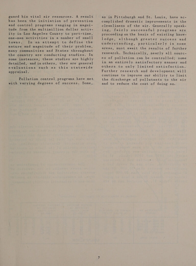 guard his vital air resources. A result has been the initiation of prevention and control programs ranging in magni- tude from the multimillion dollar activ- ity in Los Angeles County to part-time, one-man activities in a number of small towns. In an attempt to define the nature and magnitude of their problem, many communities and States throughout the country are conducting studies. In some instances, these studies are highly detailed, and inothers, they are general evaluations such as this statewide appraisal. Pollution control programs have met with varying degrees of success. Some, as in Pittsburgh and St. Louis, have ac- complished dramatic improvements in the cleanliness of the air. Generally speak- ing, fairly successful programs are proceeding on the basis of existing know- ledge, although greater success and understanding, particularly in some areas, must await the results of further research. Technically, nearly all sourc- es of pollution can be controlled; some in an entirely satisfactory manner and others to only limited satisfaction. Further research and development will continue to improve our ability to limit the discharge of pollutants to the air and to reduce the cost of doing so.