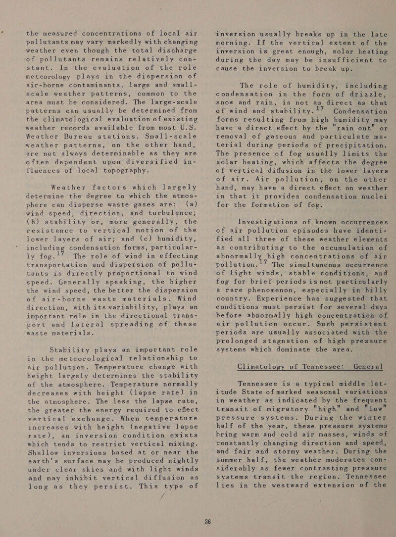 the measured concentrations of local air pollutants may vary markedly with changing weather even though the total discharge of pollutants remains relatively con- stant. In the evaluation of the role meteorology plays in the dispersion of air-borne contaminants, large and small- scale weather patterns, common to the area must be considered. The large-scale patterns can usually be determined from the climatological evaluation of existing weather records available from most U.S. Weather Bureau stations. Small-scale weather patterns, on the other hand, are not always determinable as they are often dependent upon diversified in- fluences of local topography. Weather factors which largely determine the degree to which the atmos- phere can disperse waste gases are: (a) wind speed, direction, and turbulence; (bh) stability or; more’ generally,” the resistance to vertical motion of the lower layers of air; and (c) humidity, REL Bn condensation forms, particular- ly fog. The role of wind in effecting transportation and dispersion of pollu- tants is directly proportional to wind speed. Generally speaking, the higher the wind speed, the better the dispersion of air-borne waste materials. Wind direction, withits variability, plays an important role in the directional trans- port and lateral spreading of these waste materials. Stability plays an important role in the meteorological relationship to air pollution. Temperature change with height largely determines the stability of the atmosphere. Temperature normally decreases with height (lapse rate) in the atmosphere. The less the lapse rate, the greater the energy required to effect vertical’ exchange. When temperature increases with height (negative lapse rate), an inversion condition exists which tends to restrict vertical mixing. Shallow inversions based at or near the earth’s surface may be produced nightly under clear skies and with light winds and may inhibit vertical diffusion as long as they persist. This type of A 26 inversion usually breaks up in the late morning. If the vertical extent of the inversion is great enough, solar heating during the day may be insufficient to cause the inversion to break up. The role of humidity, including condensation in the form of drizzle, Snow and rain, is not as direct as that of wind and stability. ?7 Condensation forms resulting from high humidity may have a direct effect by the rain out” or removal of gaseous and particulate ma- terial during periods of precipitation. The presence of fog usually limits the solar heating, which affects the degree of vertical diffusion in the lower layers of air. Air pollution, on the other hand, may have a direct effect on weather in that it provides condensation nuclei for the formation of fog. Investigations of known occurrences of air pollution episodes have identi- fied all three of these weather elements as contributing to the accumulation of abnormally high concentrations of air pollution.? The simultaneous occurrence of light winds, stable conditions, and fog for brief periods isnot particularly a rare phenomenon, especially in hilly country. Experience has suggested that conditions must persist for several days before abnormally high concentration of air pollution occur. Such persistent periods are usually associated with the prolonged stagnation of high pressure systems which dominate the area. Climatology of Tennessee: General Tennessee is a typical middle lat- itude State of marked seasonal variations in weather as indicated by the frequent transit of migratory high and low pressure systems. During the winter half of the year, these pressure systems bring warm and cold air masses, winds of constantly changing direction and speed, and fair and stormy weather. During the summer half, the weather moderates con- siderably as fewer contrasting pressure Systems transit the region. Tennessee lies in the westward extension of the