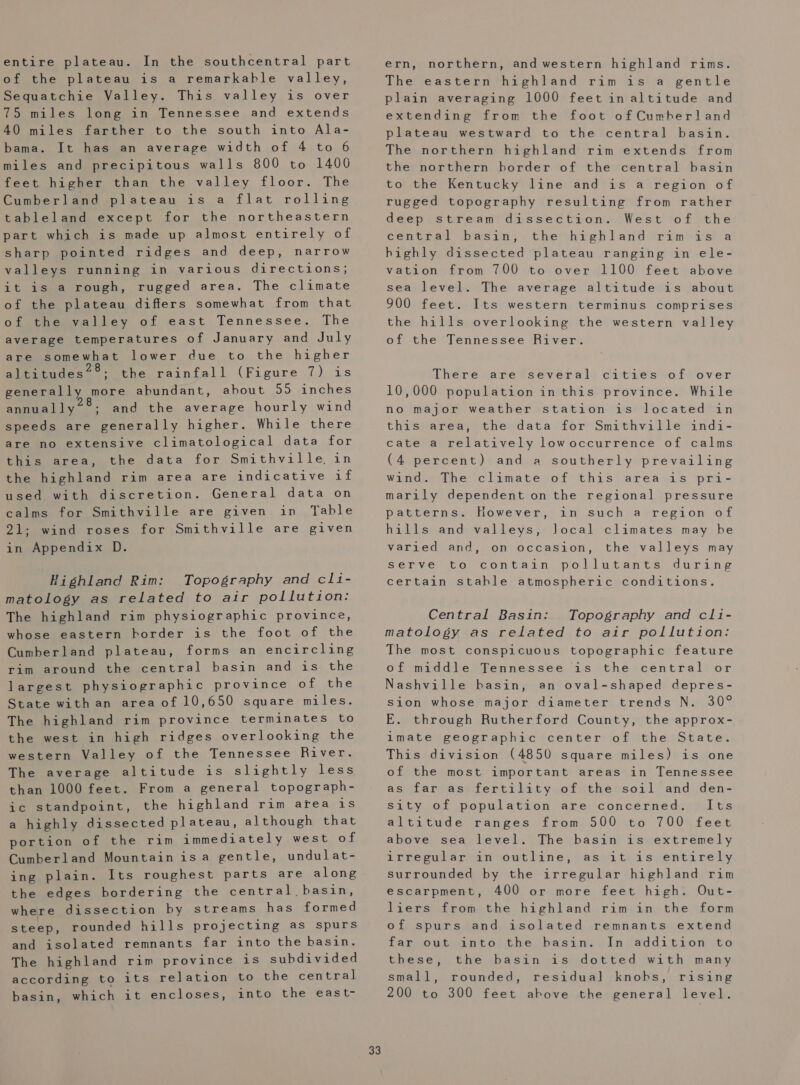 entire plateau. In the southcentral part of the plateau is a remarkable valley, Sequatchie Valley. This valley is over 75 miles long in Tennessee and extends 40 miles farther to the south into Ala- bama. It has an average width of 4 to 6 miles and precipitous walls 800 to 1400 feet higher than the valley floor. The Cumberland plateau is a flat rolling tableland except for the northeastern part which is made up almost entirely of sharp pointed ridges and deep, narrow valleys running in various directions; it is a rough, rugged area. The climate of the plateau differs somewhat from that OL theswvalley of east Tennessee. The average temperatures of January and July are somewhat lower due to the higher altitudes’®; the rainfall (Figure 7) is generally more ahundant, ahout 55 inches annually“°; and the average hourly wind speeds are generally higher. While there are no extensive climatological data for this area, the data for Smithville in the highland rim area are indicative if used with discretion. General data on calms for Smithville are given in Table 21; wind roses for Smithville are given in Appendix D. Highland Rim: Topography and cli- matology as related to air pollution: The highland rim physiographic province, whose eastern border is the foot of the Cumberland plateau, forms an encircling rim around the central basin and is the largest physiographic province of the State with an area of 10,650 square miles. The highland rim province terminates to the west in high ridges overlooking the western Valley of the Tennessee River. The average altitude is slightly less than 1000 feet. From a general topograph- ic standpoint, the highland rim area is a highly dissected plateau, although that portion of the rim immediately west of Cumberland Mountain isa gentle, undulat- ing plain. Its roughest parts are along the edges bordering the central basin, where dissection by streams has formed steep, rounded hills projecting as spurs and isolated remnants far into the basin. The highland rim province is subdivided according to its relation to the central basin, which it encloses, into the east- 33 ern, northern, and western highland rims. The eastern highland rim is a gentle plain averaging 1000 feet in altitude and extending from the foot of Cumberland plateau westward to the central basin. The northern highland rim extends from the northern border of the central basin to the Kentucky line and is a region of rugged topography resulting from rather deep stream dissection. West of the central Dasin;s thethiehland rim rs? a highly dissected plateau ranging in ele- vation from 700 to over 1100 feet above sea level. The average altitude is about 900 feet. Its western terminus comprises the hills overlooking the western valley of the Tennessee River. There are several cities of over 10,000 population in this province. While no major weather station is located in this area, the data for Smithville indi- cate a relatively lowoccurrence of calms (4 percent) and a southerly prevailing wind. The climate of this area is pri- marily dependent on the regional pressure patterns. However, hills and valleys, varied and, in such a region of local climates may be on occasion, the valleys may Cor contatn op ol) wit is, .d wir ane certain stable atmospheric conditions. serve Central Basin: Topography and cli- matology as related to air pollution: The most conspicuous topographic feature of middle Tennessee is the central or Nashville basin, an oval-shaped depres- sion whose major diameter trends N. 30° E. through Rutherford County, the approx- imate geographic center of the State. This division (4850 square miles) is one of the most important areas in Tennessee as far as fertility of the soil and den- sity of population are concerned. Its altitude ranges from 500 to 700 feet above sea level. The basin is extremely irregular in outline, as it is entirely surrounded by the irregular highland rim escarpment, 400 or more feet high. Out- liers from the highland rim in the form of spurs and isolated remnants extend far out: into)the. basin, «In addition sto these, the basin is dotted with many small, rounded, residual knobs, rising 200 to 300 feet above the general level.