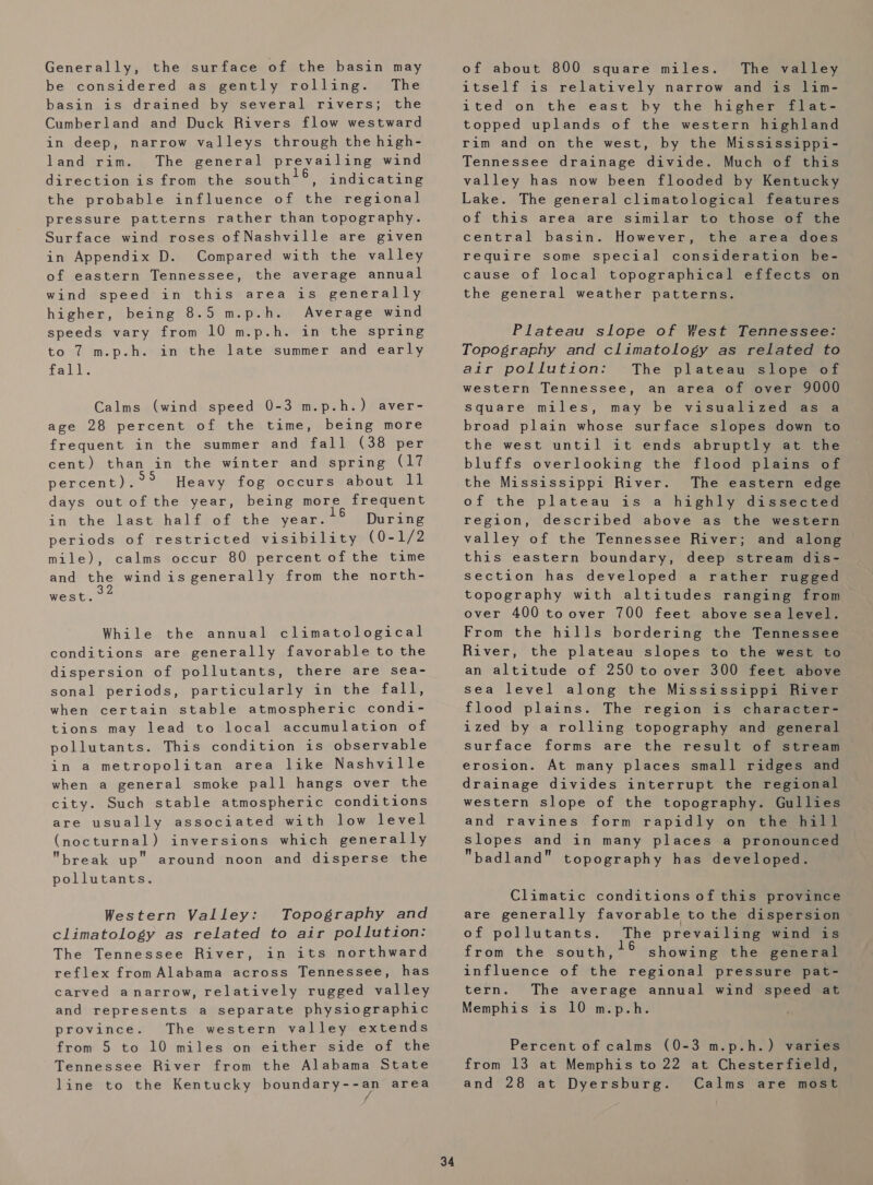Generally, the surface of the basin may be considered as gently rolling. The basin is drained by several rivers; the Cumberland and Duck Rivers flow westward in deep, narrow valleys through the high- land rim. The general prevailing wind direction is from the south!®, the probable influence of the regional pressure patterns rather than topography. Surface wind roses ofNashville are given in Appendix D. Compared with the valley of eastern Tennessee, the average annual wind speed in this area is generally higher, being 8.5 m.p.h. Average wind speeds vary from 10 m.p.h. in the spring to 7 m.p.h. in the late summer and early fall. indicating Calms (wind speed 0-3 m.p.h.) aver- age 28 percent of the time, being more frequent in the summer and fall (38 per cent) than in the winter and spring (17 percent). Heavy fog occurs about ll days out of the year, being more frequent in the last half of the year. During periods of restricted visibility (0-1/2 mile), calms occur 80 percent of the time and the wind is generally from the north- west. While the annual climatological conditions are generally favorable to the dispersion of pollutants, there are sea- sonal periods, particularly in the fall, when certain stable atmospheric condi- tions may lead to local accumulation of pollutants. This condition is observable in a metropolitan area like Nashville when a general smoke pall hangs over the city. Such stable atmospheric conditions are usually associated with low level (nocturnal) inversions which generally break up” around noon and disperse the pollutants. Western Valley: Topography and climatology as related to air pollution: The Tennessee River, in its northward reflex from Alabama across Tennessee, has carved anarrow, relatively rugged valley and represents a separate physiographic province. The western valley extends from 5 to 10 miles on either side of the Tennessee River from the Alabama State line to the Kentucky boundary--an area 34 of about 800 square miles. The valley itself is relatively narrow and is lim- ited on the east by the higher flat- topped uplands of the western highland rim and on the west, by the Mississippi- Tennessee drainage divide. Much of this valley has now been flooded by Kentucky Lake. The general climatological features of this area are similar to those of the central basin. However, the area does require some special consideration be- cause of local topographical effects on the general weather patterns. Plateau slope of West Tennessee: Topography and climatology as related to air pollution: The plateau slope of western Tennessee, an area of over 9000 may be visualized as a broad plain whose surface slopes down to the west until it ends abruptly at the bluffs overlooking the flood plains of the Mississippi River. The eastern edge of the plateau is a highly dissected region, described above as the western valley of the Tennessee River; and along this eastern boundary, deep stream dis- section has developed a rather rugged topography with altitudes ranging from over 400 toover 700 feet above sea level. From the hills bordering the Tennessee River, the plateau slopes to the west to an altitude of 250 to over 300 feet above sea level along the Mississippi River flood plains. The region is character- ized by a rolling topography and general surface forms are the result of stream erosion. At many places small ridges and drainage divides interrupt the regional western slope of the topography. Gullies and ravines form rapidly on the hill slopes and in many places a pronounced badland topography has developed. square miles, Climatic conditions of this province are generally favorable to the dispersion of pollutants. The prevailing wind is from the south, showing the general influence of the regional pressure pat- tern. The average annual wind speed at Memphis is 10 m.p.h. Percent of calms (0-3 m.p.h.) varies from 13 at Memphis to 22 at Chesterfield, and 28 at Dyersburg. Calms are most