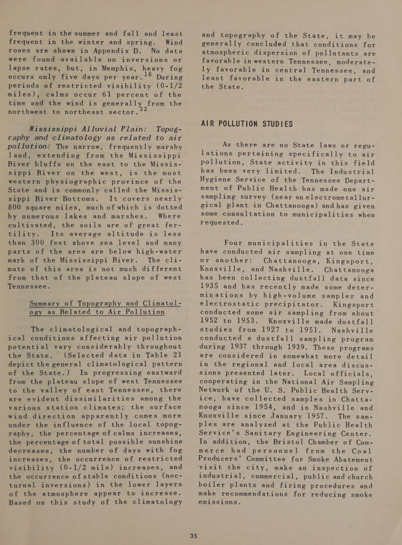 frequent in the summer and fall and least frequent in the winter and spring. Wind roses are shown in Appendix D. No data were found available on inversions or lapse rates, but, in Memphis, heavy fog occurs only five days per year. During periods of restricted visibility (0-1/2 miles), calms occur 61 percent of the time and the wind is generally from the northwest to northeast sector. Mississippi Alluvial Plain: Topog- raphy and climatology as related to air pollution: The narrow, frequently marshy land, extending from the Mississippi River bluffs on the east to the Missis- sippi River on the west, is the most western physiographic province of the State and is commonly called the Missis- sippi River Bottoms. It covers nearly 800 square miles, much of which is dotted by numerous lakes and marshes. Where cultivated, the soils are of’ great fer- Paiatys ttsvaverage altitude is- less than 300 feet above sea level and many parts of the area are below high-water mark of the Mississippi River. The cli- mate of this area is not much different from that of the plateau slope of west Tennessee. Summary of Topography and Climatol- ogy as Related to Air Pollution The climatological and topograph- ical conditions affecting air pollution potential vary considerably throughout the State. (Selected data in Table 21 depict the general climatological pattern of the State.) In progressing eastward from the plateau slope of west Tennessee to the valley of east Tennessee, there are evident dissimilarities among the various station climates; the surface wind direction apparently comes more under the influence of the local topog- raphy, the percentage of calms increases, the percentage of total possible sunshine decreases, the number of days with fog increases, the occurrence of restricted visibility (0-1/2 mile) increases, and the occurrence of stable conditions (noc- turnal inversions) in the lower layers of the atmosphere appear to increase. Based on this study of the climatology 35 and topography of the State, it may be generally concluded that conditions for atmospheric dispersion of pollutants are favorable inwestern Tennessee, moderate- ly favorable in central Tennessee, and least favorable in the eastern part of the State. AIR POLLUTION STUDIES As there are no State laws or regu- lations pertaining specifically to air pollution, State activity in this field has been very limited. The Industrial Hygiene Service of the Tennessee Depart- ment of Public Health has made one air sampling survey (near anelectrometallur- gical plant in Chattanooga) andhas given some consultation to municipalities when requested. Four municipalities in the State have conducted air sampling at one time or another: Chattanooga, Kingsport, Knoxville, and Nashville. Chattanooga has been collecting dustfall data since 1935 and has recently made some deter- minations by high-volume sampler and electrostatic precipitator. Kingsport conducted some air sampling from about 1952 to 1953. Knoxville made dustfall studies from 1927 to 1951. Nashville conducted a dustfall sampling program during 1937 through 1939. These programs are considered in somewhat more detail in the regional and local area discus- Sions presented later. Local officials, cooperating in the National Air Sampling Network of the U. S. Public Health Serv- ice, have collected samples in Chatta- nooga since 1954, and in Nashville and Knoxville since January 1957. The sam- ples are analyzed at the Public Health Service’s Sanitary Engineering Center. In addition, the Bristol Chamber of Com- merce had personnel from the Coal Producers’ Committee for Smoke Abatement visit the city, make an inspection of industrial, commercial, public and church boiler plants and firing procedures and make recommendations for reducing smoke emissions.