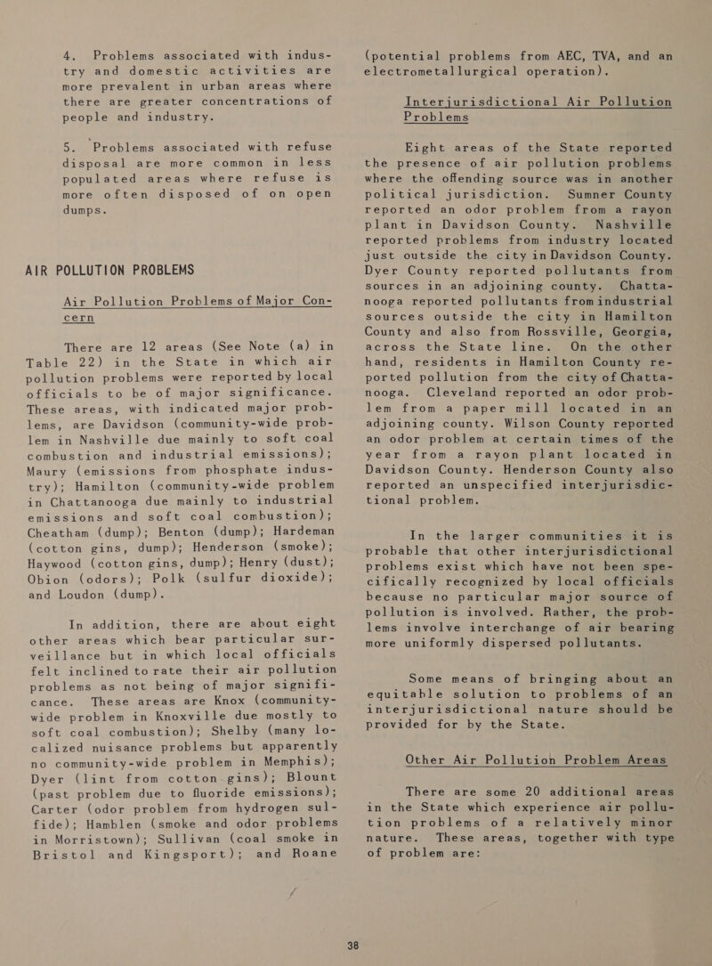 4. Problems associated with indus- try and domestics activities, are more prevalent in urban areas where there are greater concentrations of people and industry. 5. Problems associated with refuse disposal are more common in less populated areas where refuse is more often disposed of on open dumps. AIR POLLUTION PROBLEMS Air Pollution Problems of Major Con-  cern There are 12 areas (See Note (a) in Table 22) in the ‘State an whacheair pollution problems were reported by local officials to be of major significance. These areas, with indicated major prob- lems, are Davidson (community-wide prob- lem in Nashville due mainly to soft coal combustion and industrial emissions) ; Maury (emissions from phosphate indus- try); Hamilton (community-wide problem in Chattanooga due mainly to industrial emissions and soft coal combustion); Cheatham (dump); Benton (dump); Hardeman (cotton gins, dump); Henderson (smoke); Haywood (cotton gins, dump); Henry (dust); Obion (odors); Polk (sulfur dioxide); and Loudon (dump). In addition, there are about eight other areas which bear particular sur- veillance but in which local officials felt inclined to rate their air pollution problems as not being of major signifi- cance. These areas are Knox (community- wide problem in Knoxville due mostly to soft coal combustion); Shelby (many lo- calized nuisance problems but apparently no community-wide problem in Memphis); Dyer (lint from cotton-gins); Blount (past problem due to fluoride emissions) ; Carter (odor problem from hydrogen sul- fide); Hamblen (smoke and odor problems Sullivan (coal smoke in and Roane in Morristown); Bristol and Kingsport); 38 (potential problems from AEC, TVA, and an electrometallurgical operation). Interjurisdictional Air Pollution Problems Eight areas of the State reported the presence of air pollution problems where the offending source was in another political jurisdiction. Sumner County reported an odor problem from a rayon plant in Davidson County. Nashville reported problems from industry located just outside the city in Davidson County. Dyer County reported pollutants from sources in an adjoining county. Chatta- nooga reported pollutants fromindustrial sources outside the city in Hamilton County and also from Rossville, Georgia, across the State line. On the other hand, residents in Hamilton County re- ported pollution from the city of Chatta- nooga. Cleveland reported an odor prob- lem from a paper mill located in an adjoining county. Wilson County reported an odor problem at certain times of the year froma rayon plantyloeateqwan Davidson County. Henderson County also reported an unspecified interjurisdic- tional problem. In the larger communities it is probable that other interjurisdictional problems exist which have not been spe- cifically recognized by local officials because no particular major source of pollution is involved. Rather, the prob- lems involve interchange of air bearing more uniformly dispersed pollutants. Some means of bringing about an equitable solution to problems of an interjurisdictional nature should be provided for by the State. Other Air Pollution Problem Areas There are some 20 additional areas in the State which experience air pollu- tion problems of a relatively minor nature. These areas, together with type of problem are: