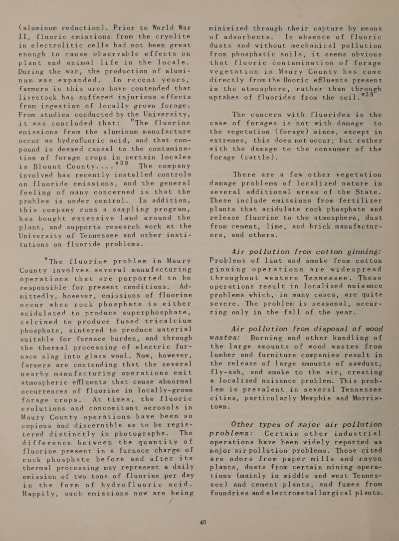 (aluminum reduction). Prior to World War II, fluoric emissions from the cryolite in electrolitic cells had not been great enough to cause observable effects on plant and animal life in the locale. During the war, the production of alumi- expanded.» In. re'céntieyéeans; farmers in this area have contended that num was livestock has suffered injurious effects from ingestion of locally grown forage. From studies conducted by the University, it was concluded that: The fluorine emissions from the aluminum manufacture occur as hydrofluoric acid, and that com- pound is deemed causal to the contamina- tion of forage crops in certain locales in Blount Coun tye The company involved has recently installed controls on fluoride emissions, and the general feeling of many concerned is that the problem is under control. In addition, this company runs a sampling program, has bought extensive land around the plant, and supports research work at the University of Tennessee and other insti- tutions on fluoride problems. The fluorine problem in Maury County involves several manufacturing operations that are purported to be responsible for present conditions. Ad- mittedly, however, emissions of fluorine occur when rock phosphate is either acidulated to produce superphosphate, calcined to produce fused tricalcium phosphate, sintered to produce material suitable for furnace burden, and through the thermal processing of electric fur- nace slag into glass wool. Now, however, farmers are contending that the several nearby manufacturing operations emit atmospheric effluents that cause abnormal occurrences of fluorine in locally-grown forage crops. At times, the fluoric evolutions and concomitant aerosols in Maury County operations have been so copious and ‘discernible as to be regis- tered distinctly in photographs. The difference between the quantity of fluorine present in a furnace charge of rock phosphate before and after its thermal processing may represent a daily emission of two tons of fluorine per day in the form of hydrofluoric acid. Happily, such emissions now are being / 40 minimized through their capture by means of adsorbents. In absence of fluoric dusts and without mechanical pollution from phosphatic soils, it seems obvious that fluvoric contamination of forage vegetation in Maury County has come directly fromthe fluoric effluents present in the atmosphere, rather than through uptakes of fluorides from the soil 7are The concern with fluorides in the case of forages is not with damage to the vegetation (forage).since, except in extremes, this does not occur; but rather with the damage to the consumer of the forage (cattle). There are a few other vegetation damage problems of localized nature in several additional areas of the State. These include emissions from fertilizer plants that acidulate rock phosphate and release fluorine to the atmosphere, dust from cement, lime, ers, and others. and hrick manufactur- Air pollution from cotton ginning: Problems of lint and smoke from cotton ginning operations are widespread throughout western Tennessee. These operations result in localized nuisance problems which, severe. in many cases, are quite The problem is seasonal, occur- ring only in the fall of the year. Air pollution from disposal of wood wastes: Burning and other handling of the large amounts of wood wastes from lumber and furniture companies result in the release of large amounts of sawdust, fly-ash, and smoke to the air, creating a localized nuisance problem. This prob- lem is prevalent in several Tennessee cities, particularly Memphis and Morris- town. Other types of major air pollution problems: Certain other industrial operations have been widely reported as major air pollution problems. Those cited are odors from paper mills and rayon plants, dusts from certain mining opera- tions (mainly in middle and west Tennes- see) and cement plants, and fumes from foundries and electrometallurgical plants.