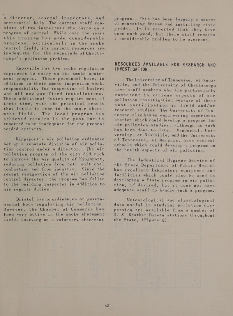 a director, several inspectors, and secretarial help. The current staff con- sists of two inspectors who carry on a program of control. While over the years this program has made considerable progress, particularly in the smoke control field, its current resources are inadequate for the magnitude of Chatta- nooga’s pollution problem. Knoxville has two smoke regulation engineers to carry on its smoke abate- ment progran. These personnel have, in addition to their smoke inspection work, responsibility for inspection of boilers and all new gas-fired installations. These additional duties require most of their time, with the practical result that little is done in the smoke abate- ment field. The local program has Aatchheved results in the past but is reported to be inadequate for the present needed activity. Kingsport’s air pollution ordinance set up a separate division of air pollu- tion control under a director. The air pollution program of the city did much to improve the air quality of Kingsport, reducing pollution from both soft coal combustion and from industry. Since the recent resignation of the air pollution control director, the program has fallen to the building inspector in addition to his regular duties. Bristol has no ordinances or govern- mental body regulating air pollution. However, the Chamber of Commerce has been very active in the smoke abatement 43 program. This has heen largely a matter ‘of educating firemen and instilling civic pride. It is reported that they have done much good, but there still remains a considerable problem to be overcome. RESOURCES AVAILABLE FOR RESEARCH AND INVESTIGATION The University of Tennessee, at Knox- ville, and the University of Chattanooga have staff members who are particularly competent in various aspects of air pollution investigation because of their past participatilion tiniifveld and/or research studies. The University of Ten- nessee alsohas an engineering experiment station which coulddevelop a program for air pollution studies, although no work has been done to date. Vanderbilt Uni- versity, at Nashville, and the University of Tennessee, at Memphis, have medical schools which could develop a program on the health aspects of air pollution. The Industrial Hygiene Service of the State Department of Public Health has excellent laboratory equipment and facilities which could also he used in developing a State program in air pollu- tion, if desired, but it does not have adequate staff to handle such a program. Meteorological and climatological data useful in studying pollution dis- persion are available from a number of U. S. Weather Bureau stations throughout