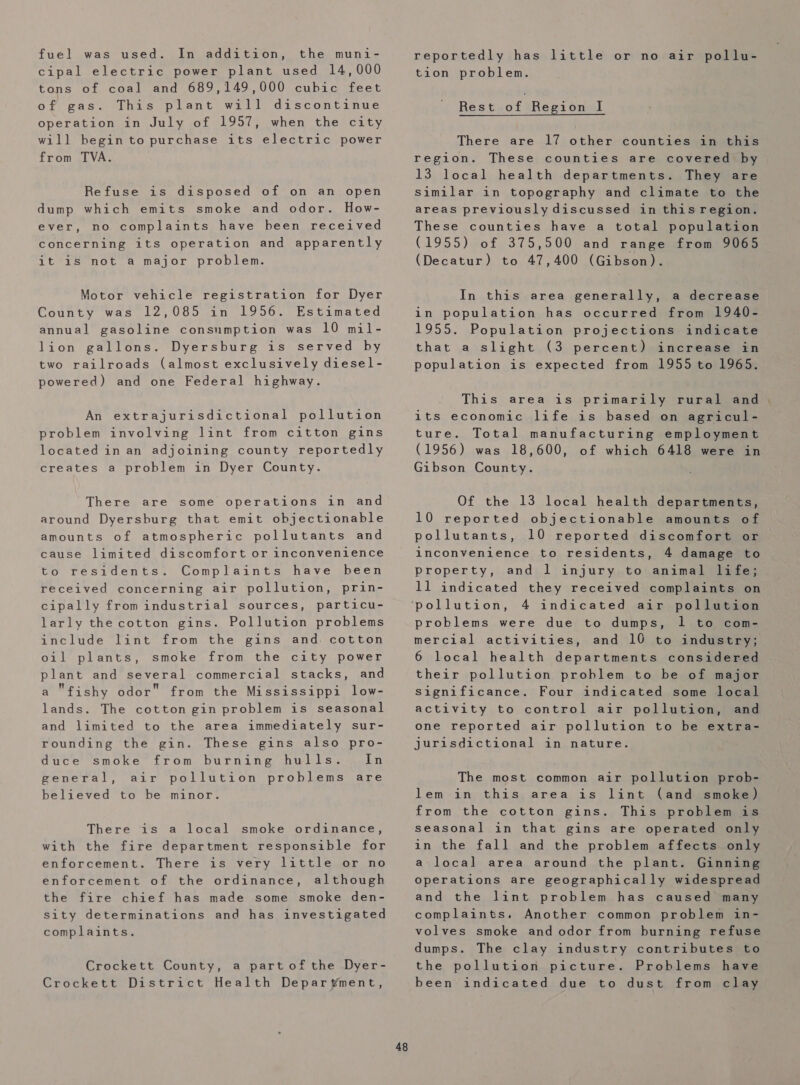 cipal electric power plant used 14,000 tons of coal and 689,149,000 cubic feet of gas. This plant will discontinue operation in July of 1957, when the city will begin to purchase its electric power from TVA. Refuse is disposed of on an open dump which emits smoke and odor. How- ever, no complaints have heen received concerning its operation and apparently it is not a major problem. Motor vehicle registration for Dyer County was 12,085 in 1956. Estimated annual gasoline consnmption was 10 mil- lion gallons. Dyersburg is served hy two railroads (almost exclusively diesel- powered) and one Federal highway. An extrajurisdictional pollution problem involving lint from citton gins located in an adjoining county reportedly creates a problem in Dyer County. There are some operations in and around Dyersburg that emit objectionable amounts of atmospheric pollutants and cause limited discomfort or inconvenience Complaints have been received concerning air pollution, prin- cipally from industrial sources, particu- larly the cotton gins. Pollution problems include lint from the gins and. cotton oil plants, smoke from the city power plant and several commercial stacks, and a fishy odor from the Mississippi low- lands. The cotton gin problem is seasonal and limited to the area immediately sur- rounding the gin. These gins also pro- duce smoke from burning hulls. In general, air pollution problems are believed to he minor. to residents. There is a local smoke ordinance, with the fire department responsible for enforcement. There is very little or no enforcement of the ordinance, although the fire chief has made some smoke den- sity determinations and has investigated complaints. Crockett County, a partof the Dyer- Crockett District Health Deparvyment, 48 tion problem. Rest of ‘Region i There are 17 other counties in this region. These counties are covered by 13 local health departments. They are Similar in topography and climate to the areas previously discussed in this region. These counties have a total population (1955) of 375,500 and range from 9065 (Decatur) to 47,400 (Gibson). In this area generally, a decrease in population has occurred from 1940- 1955. Population projections indicate that a slight (3 percent) increase in population is expected from 1955 to 1965. This area is primarily rural and. 1ts economic life is based on agricul- ture. Total manufacturing employment (1956) was 18,600, of which 6418 were in Gibson County. Of the 13 local health departments, 10 reported objectionable amounts of pollutants, 10 reported discomfort or inconvenience to residents, 4 damage to property, and 1 injury to animal life; 11 indicated they received complaints on 4 indicated air pollution problems were due to dumps, 1 to com- mercial activities, and 10 to industry; 6 local health departments considered their pollution problem to be of major significance. Four indicated some local activity to control air pollution, and one reported air pollution to be extra- jurisdictional in nature. The most common air pollution prob- lem in this area is lint (and smoke) from the cotton gins. This problem is seasonal in that gins are operated only in the fall and the problem affects only a local area around the plant. Ginning operations are geographically widespread and the lint problem has caused many complaints. Another common problem in- volves smoke and odor from burning refuse dumps. The clay industry contributes to the pollution picture. Problems have been indicated due to dust from clay