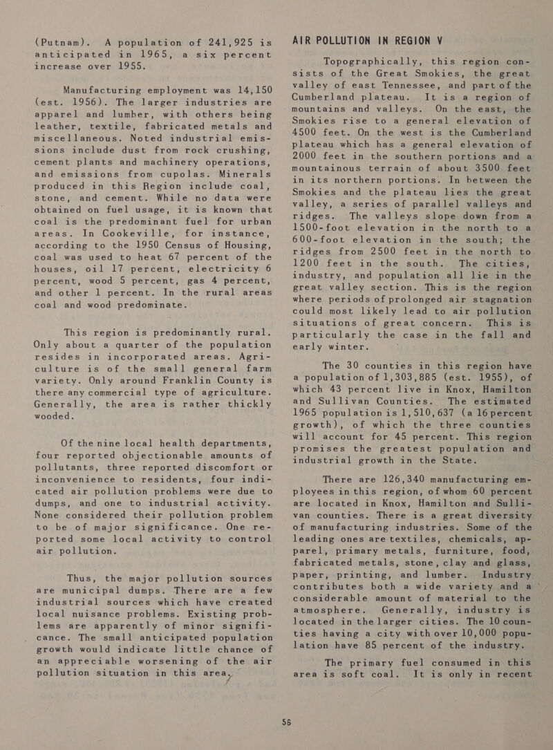 (Putnam). A population of 241,925 is anticipated in 1965, a six percent increase over 1955. Manufacturing employment was 14,150 (est. 1956). The larger industries are apparel and lumber, with others being leather, textile, fabricated metals and miscellaneous. Noted industrial emis- sions include dust from rock crushing, cement plants and machinery operations, and emissions from cupolas. Minerals produced in this Region include coal, stone, and cement. While no data were obtained on fuel usage, it is known that coal is the predominant fuel for urban areas. In Cookeville, for instance, according to the 1950 Census of Housing, coal was used to heat 67 percent of the houses, oil 17 percent, electricity 6 percent, wood 5 percent, gas 4 percent, and other 1 percent. In the rural areas coal and wood predominate. This region is predominantly rural. Only about a quarter of the population resides in incorporated areas. Agri- culture is of the small general farm variety. Only around Franklin County is there any commercial type of agriculture. Generally, the area is rather thickly wooded. Of the nine local health departments, four reported objectionable amounts of pollutants, three reported discomfort or inconvenience to residents, four indi- cated air pollution problems were due to dumps, and one to industrial activity. None considered their pollution problem to be of major significance. One re- ported some local activity to control air pollution. Thus, the major pollution sourcés are municipal dumps. There are a few industrial sources which have created local nuisance problems. Existing prob- lems are apparently of minor signifi- cance. The small anticipated population growth would indicate little chance of an appreciable worsening of the air pollution situation in this area, 56 AIR POLLUTION IN REGION V Topographically, this region con- sists of the Great Smokies, the great valley of east Tennessee, and part of the Cumberland plateau. It is a region of mountains and valleys. On the east, the Smokies rise to a general elevation of 4500 feet. On the west is the Cumberland plateau which has a general elevation of 2000 feet in the southern portions and a mountainous terrain of about 3500 feet in 1ts northern portions. In between the Smokies and the plateau lies the great valley, a series of parallel valleys and ridges. The valleys slope down from a 1500-foot elevation in the north to a 600-foot elevation in the south; the ridges from 2500 feet in the north to 1200 feet in the south. The cities, industry, and population all lie in the great valley section. This is the region where periods of prolonged air stagnation could most likely lead to air pollution Situations of great concern. This is particularly the case in the fall and early winter. . The 30 counties in this region have a population of 1,303,885 (est. loon eon which 43 percent live in Knox, Hamilton and Sullivan Counties. The estimated 1965 populationis 1,510,637 (a l6percent growth), of which the three counties will account for 45 percent. This region promises the greatest population and industrial growth in the State. There are 126,340 manufacturing em- ployees inthis region, of whom 60 percent are located in Knox, Hamilton and Sulli- van counties. There is a great diversity of manufacturing industries. Some of the leading ones are textiles, chemicals, ap- parel, primary metals, furniture, food, fabricated metals, stone, clay and glass, paper, printing, and lumber. Industry contributes both a wide variety and a considerable amount of material to the atmosphere. Generally, industry is located in thelarger cities. The 10 coun- ties having a city with over 10,000 popu- lation have 85 percent of the industry. The primary fuel consumed in this area is soft coal. It is only in recent