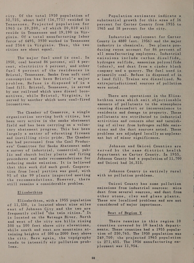 city. Of the total 1950 population of 32,725, about half (16,771) resided in Tennessee. Projected population for 1965 is 39,200, of which 20,010 will reside in Tennessee and 19,190 in Vir- ginia. Of a total manufacturing labor force of 6495, 3930 worked in Tennessee and 2564 in Virginia. Thus, the two cities are about equal. The major fuel used is coal. In 1950, coal heated 86 percent, oil 4 per- cent, electricity 6 percent, and other fuel 4 percent of the residences in Bristol, Tennessee. Smoke from soft coal consumption has been Bristol’s major problem. Refuse is disposed of in a land fill. Bristol, Tennessee, is served by one railroad which uses diesel loco- motives, while Bristol, Virginia, is served by another which uses coal-fired locomotives, The Chamber of Commerce, a single organization serving both cities, has been very active in the smoke abatement field and has been carrying on a volun- tary abatement program. This has been largely a matter of educating firemen and instilling civic pride. The Chamber has had personnel from the Coal Produc- ers’ Committee for Smoke Abatement make a survey of industrial, commercial, pub- lic and church boiler plants and firing procedures and make recommendations for reducing smoke emission. It is believed that this work did much good. Coopera- tion from local parties was good, with 95 of the 99 plants inspected meeting the recommendations. However, there still remains a considerable problem. Elizabethton Elizabethton, witha 1955 population of 11,530, is located about nine miles east of Johnson City and the two are frequently called the twin cities.” It is located on the Watauga River. North and west of the city are hills rising 300 to 500 feet above city elevations, while south and east are mountains at- taining heights of 500 to 2000 feet above the city. Here again, the topography tends to intensify air pollution prob- lems. 68 Population estimates indicate a substantial growth for this area of 16 percent for Carter County from 1955 to 1965 and 18 percent for the city. Industrial employment for Carter County is 4880 (est. 1956) and the major industry is chemicals. Two plants pro- ducing rayon account for 86 percent of all manufacturing employees. Industrial emissions include carbon disulfide, hydrogen sulfide, ammonium polysul fide (odors), and dust from a cinder block company and a quarry. The fuel used is primarily coal. Refuse is disposed of in a land fill. Trains are dieselized. No extrajurisdictional sources of pollution were noted. There are operations in the Eliza- bethton area which emit objectionable amounts of pollutants to the atmosphere causing discomfort or inconvenience to residents and damage to property. These pollutants are attributed to industrial activities and concern odor and tarnish- ing of silver from hydrogen sulfide emis- sions and the dust sources noted. These problems are adjudged locally as unpleas- ant but of minor significance. Johnson and Unicoi Counties are served by the same district health department as Carter County. In 1955, Johnson County had a population of 11,700 and Unicoi had 16,315. Johnson County is entirely rural with no pollution problems. Unicoi County has some pollution emissions from industrial sources: mica dust from several sources, and dust from other stone, clay and glass plants. These are localized problems and are not considered of major importance. Rest of Region V There remains in this region 10 counties covered by 10 health depart- ments. These counties had a 1955 popula- tion of 250,765. The 1950 population was 249,700; the projected 1965 population is 271,455. The 1956 manufacturing em- ployment was 11,954.   