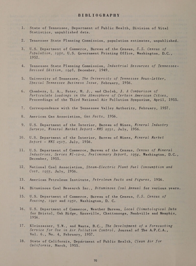 BIBLIOGRAPHY State of Tennessee, Department of Public Health, Division of Vital Statistics, unpublished data. Tennessee State Planning Commission, population estimates, unpublished. U.S. Department of Commerce, Bureau of the Census, U.S. Census of Population, 1950, U.S. Government Printing Office, Washington, D.C., L952. Tennessee State Planning Commission, Industrial Resources of Tennessee- Revised Kdition, 1948, December, 1949. University of Tennessee, The University of Tennessee News-Letter, Special Tennessee Business Issue, February, 1956. Chambers, L. A., Foter, M..J., and Cholak, J. A Comparison of Particulate Loadings in the Atmosphere of Certain American Cities, Proceedings of the Third National Air Pollution Symposium, April, 1955. Correspondence with the Tennessee Valley Authority, February, 1957. American Gas Association, Gas. Facts, 1956. U.S. Department of the Interior, Bureau of Mines, Mineral Industry Surveys, Mineral Market Report -MMS 2531, July, 1956. U.S. Department of the Interior, Bureau of Mines, Mineral Market Report -— MMS 2517, July, 1956. U.S. Department of Commerce, Bureau of the Census, Census of Mineral Industries, Series MI-12-2, Preliminary Report, 1954, Washington, D.C., December, 1955. National Coal Association, Steam-Electric Plant Fuel Consumption and COS? , £1055, 00 Ve ene oniGe American Petroleum Institute, Petroleum Facts and Figures, 1956. Bituminous Coal Research Inc., Bituminous Coal Annual for various years. U.S. Department of Commerce, Bureau of the Census, U.S. Census of Housing, 1940 and 1950, Washington, D. C. U.S. Department.of Commerce, Weather Bureau, Local Climatological Data for Bristol, Oak Ridge, Knoxville, Chattanooga, Nashville and Memphis, 1956. Kleinsasser, T.W., and Wanta, R.C., The Development of a Forecasting service for Use in Air, Pollution Control,» Journal, of) The, Ate. Ce nee Vol. 6., No. 4, February, 1957. State of California, Department of Public Health, Clean Air for California, March, 1955.