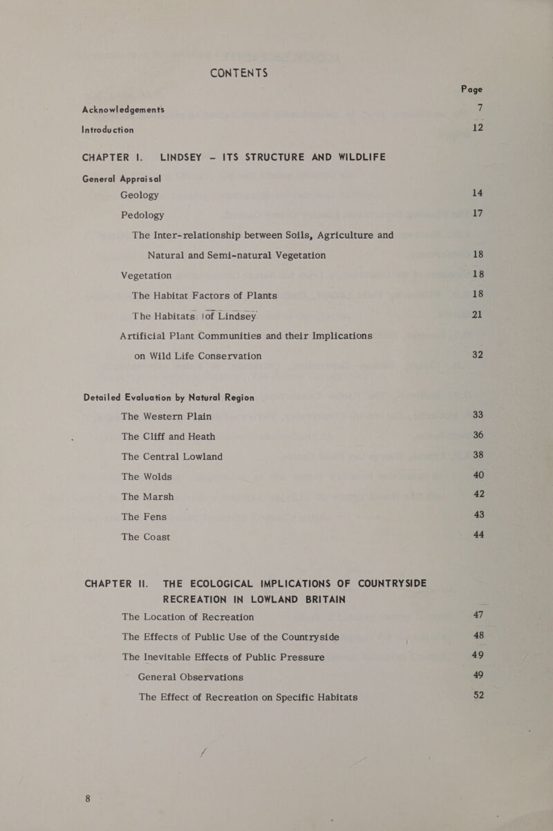 CONTENTS Acknowledgements Introduction CHAPTER |. LINDSEY - ITS STRUCTURE AND WILDLIFE General Appraisal Geology Pedology The Inter-relationship between Soils, Agriculture and Natural and Semi-natural Vegetation Vegetation The Habitat Factors of Plants The Habitats, |of Lindsey Artificial Plant Communities and their Implications on Wild Life Conservation Detailed Evaluation by Natural Region The Western Plain The Cliff and Heath The Central Lowland The Wolds The Marsh The Fens The Coast CHAPTER II. THE ECOLOGICAL IMPLICATIONS OF COUNTRYSIDE RECREATION IN LOWLAND BRITAIN The Location of Recreation The Effects of Public Use of the Countryside The Inevitable Effects of Public Pressure General Observations The Effect of Recreation on Specific Habitats Page 12 14 17 18 18 18 21 32 33 36 38 40 42 43 44 47 48 49 49 52