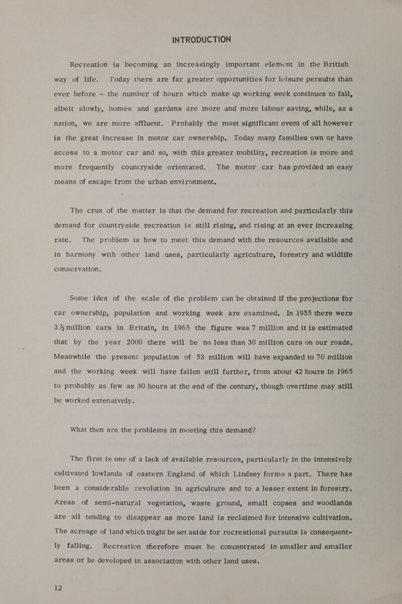INTRODUCTION Recreation is becoming an increasingly important element in the British way. of life. Today there are far greater opportunities for leisure persuits than ever before - the number of hours which make up working week continues to fall, albeit slowly, homes and gardens are more and more labour saving, while, as a nation, we are more affluent. Probably the most significant event of all however is the great increase in motor car ownership. Today many families own or have access to a motor car and so, with this greater mobility, recreation is more and more frequently countryside orientated. The motor car has provided an easy means of escape from the urban environment, The crux of the matter is that the demand for recreation and particularly this demand for countryside recreation is still rising, and rising at an ever increasing rate. The problem is how to meet this demand with the resources available and in harmony with other land uses, particularly agriculture, forestry and wildlife conservation. Some idea of the scale of the problem can be obtained if the projections for car ownership, population and working week are examined. In 1955 there were 34%million cars in Britain, in 1965 the figure was 7 million and it is estimated that by the year 2000 there will be no less than 30 million cars on our roads. Meanwhile the present population of 53 million will have expanded to 70 million and the working week will have fallen still further, from about 42 hours in 1965 to probably as few as 30 hours at the end of the century, though overtime may still be worked extensively. What then are the problems in meeting this demand? The first is one of a lack of available resources, particularly in the intensively cultivated lowlands of eastern England of which Lindsey forms a part. There has been a considerable revolution in agriculture and to a lesser extent in forestry. Areas of semi-natural vegetation, waste ground, small copses and woodlands are all tending to disappear as more land is reclaimed for intensive cultivation. The acreage of land which might be set aside for recreational pursuits is consequent- ly falling. Recreation therefore must be concentrated in smaller and smaller areas or be developed in association with other land uses.