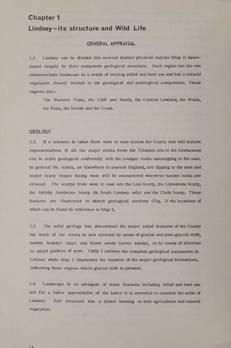 Chapter 1 Lindsey -its structure and Wild Life GENERAL APPRAISAL ee | Lindsey can be divided into several distinct physical regions (Map 1) deter- mined largely by their component geological structure. Each region has its own characteristic landscape as a result of varying relief and land use and has a natural vegetation closely related to its geological and pedological components. These regions are:- The Western Plain, the Cliff and Heath, the Central Lowland, the Wolds, the Fens, the Marsh and the Coast. GEOLOGY LZ If a transect is taken from west to east across the County this will include representatives of all the major strata from the Triassic era to the Cretaceous era in strict geological conformity with the younger rocks outcropping to the east. In general the strata, as elsewhere in eastern England, are dipping to the east and major scarp slopes facing west will be encountered wherever harder rocks are crossed. The scarps from west to east are the Lias Scarp, the Limestone Scarp, the Spilsby Sandstone Scarp (in South Lindsey only) and the Chalk Scarp. These features are illustrated in sketch geological sections (Fig. 1) the locations of which can be found by reference to Map 2, 1.3 The solid geology has determined the major relief features of the County but much of the strata is now covered by areas of glacial and post-glacial drift, mainly boulder clays and blown sands (cover sands), or by tracts of alluvium or small pockets of peat. Table 1 outlines the complete geological succession in. Lindsey while Map 2 illustrates the location of the major geological formations, indicating those regions where glacial drift is present. 1.4 Landscape is an amalgam of many features including relief and land use and for a fuller appreciation _of the latter it is essential to examine the soils of Lindsey. Soil structure has a direct bearing on both agriculture and natural vegetation.