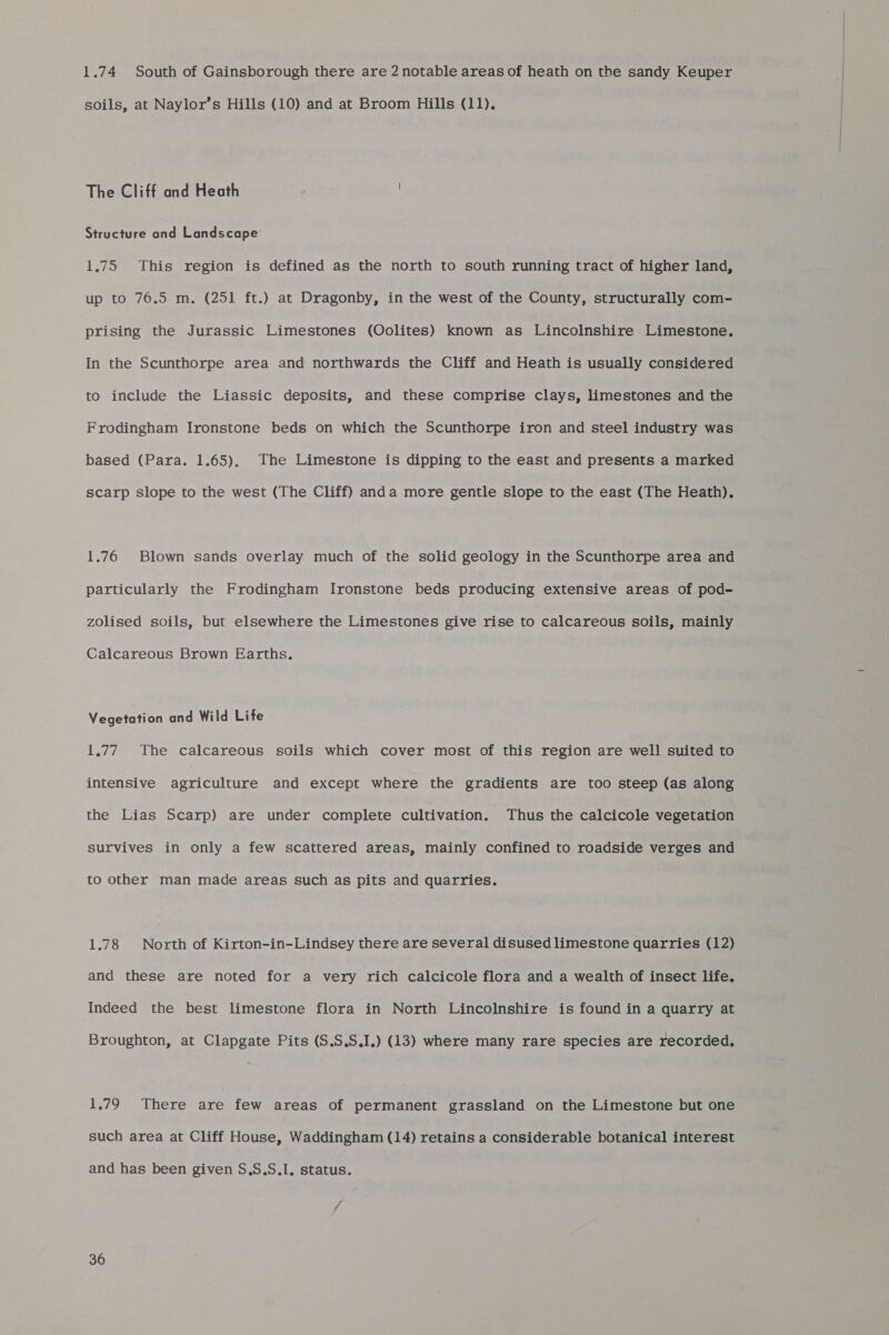 1.74 South of Gainsborough there are 2 notable areas of heath on the sandy Keuper soils, at Naylor’s Hills (10) and at Broom Hills (11). The Cliff and Heath Structure and Landscape’ 1.75 This region is defined as the north to south running tract of higher land, up to 76.5 m. (251 ft.) at Dragonby, in the west of the County, structurally com- prising the Jurassic Limestones (Oolites) known as Lincolnshire Limestone. In the Scunthorpe area and northwards the Cliff and Heath is usually considered to include the Liassic deposits, and these comprise clays, limestones and the Frodingham Ironstone beds on which the Scunthorpe iron and steel industry was based (Para. 1.65), The Limestone is dipping to the east and presents a marked scarp Slope to the west (The Cliff) anda more gentle slope to the east (The Heath). 1.76 Blown sands overlay much of the solid geology in the Scunthorpe area and particularly the Frodingham Ironstone beds producing extensive areas of pod- zOlised soils, but elsewhere the Limestones give rise to calcareous soils, mainly Calcareous Brown Earths. Vegetation and Wild Life 1.77 The calcareous soils which cover most of this region are well suited to intensive agriculture and except where the gradients are too steep (as along the Lias Scarp) are under complete cultivation. Thus the calcicole vegetation survives in only a few scattered areas, mainly confined to roadside verges and to other man made areas such as pits and quarries. 1.78 North of Kirton-in-Lindsey there are several disused limestone quarries (12) and these are noted for a very rich calcicole flora and a wealth of insect life. Indeed the best limestone flora in North Lincolnshire is found in a quarry at Broughton, at Clapgate Pits (S.S.S.I.) (13) where many rare species are recorded. 1.79 There are few areas of permanent grassland on the Limestone but one such area at Cliff House, Waddingham (14) retains a considerable botanical interest and has been given S.S.S.I, status. 