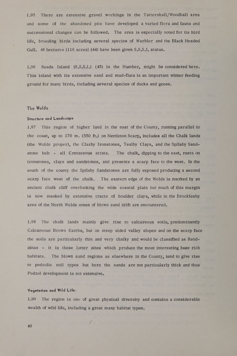 1.95 There are extensive gravel workings in the Tattershall/Woodhall area and some of the abandoned pits have developed a varied flora and fauna and successional changes can be followed. The area is especially noted for its bird life, breeding birds including several species of Warbler and the Black Headed Gull. 48 hectares (118 acres) (44) have been given S.5.5S.I, status. 1.96 Reads Island (S.S.S.I.) (45) in the Humber, might be considered here. This island with its extensive sand and mud-flats is an important winter feeding ground for many birds, including several species of ducks and geese. The Wolds Structure and Landscape 1.97 This region of higher land in the east of the County, running parallel to the coast, up to 170 m. (550 ft.) on Nettleton Scarp, includes all the Chalk lands (the Wolds proper), the Claxby Ironstones, Tealby Clays, and the Spilsby Sand- stone belt - all Cretaceous strata. The chalk, dipping to the east, rests on ironstones, clays and sandstones, and presents a scarp face to the west. In the south of the county the Spilsby Sandstones are fully exposed producing a second scarp face west of the chalk. The eastern edge of the Wolds is marked by an ancient chalk cliff overlooking the wide coastal plain but much of this margin is now. masked by extensive tracts of boulder clays, while in the Brocklesby area of the North Wolds zones of blown sand drift are encountered. 1.98 The chalk lands mainly give rise to calcareous soils, predominantly Calcareous Brown Earths, but on steep sided valley slopes and on the scarp face the soils are particularly thin and very chalky and would be classified as Rend- zinas - it is these latter sites which produce the most interesting base rich habitats. The blown sand regions as elsewhere in the County, tend to give rise to podzolic soil types but here the sands are not particularly thick and thus Podzol development is not extensive. Vegetation and Wild Life; 1.99 The region is one of great physical diversity and contains a considerable wealth of wild life, including a great many habitat types.