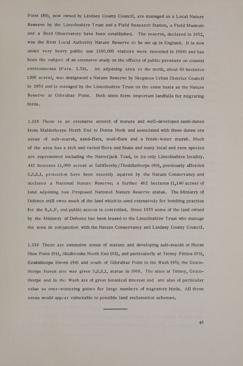 Point (89), now owned by Lindsey County Council, are managed as a Local Nature Reserve by the Lincolnshire Trust and a Field Research Station, a Field Museum and a Bird Observatory have been established. The reserve, declared in 1952, was the first Local Authority Nature Reserve to be set up in England. It is now under very heavy public use (180.000 visitors were recorded in 1968) and has been the subject of an extensive study on the effects of public pressure on coastal environments (Para. 2.53), An adjoining area to the north, about 80 hectares (200 acres), was designated a Nature Reserve by Skegness Urban District Council in 1953 and is managed by the Lincolnshire Trust on the same basis as the Nature Reserve at Gibraltar Point. Both sites form important landfalls for migrating birds. 1.118 There is an extensive stretch of mature and well-developed sand-dunes from Mablethorpe North End to Donna Nook and associated with these dunes are areas of salt-marsh, sand-flats, mud-flats and a fresh-water marsh. Much of the area has a rich and varied flora and fauna and many local and rare species are represented including the Natterjack Toad, in its only Lincolnshire locality. 442 hectares (1,090 acres) at Saltfleetby /Theddlethorpe (90), previously afforded 5.5.9.1, protection have been recently aquired by the Nature Conservancy and Ge elexed a National Nature Reserve; a further 462 hectares (1,140 acres) of land adjoining has Proposed National Nature Reserve status. The Ministry of Defence still owns much of the land whichis used extensively for bombing practice for the R,A.F. and public access is controlled. Since 1955 some of the land owned by the Ministry of Defence has been leased to the Lincolnshire Trust who manage the area in conjunction with the Nature Conservancy and Lindsey County Council. 1.119 There are extensive zones of mature and developing salt-marsh at Horse Grainthorpe Haven (94) and south of Gibraltar Point in the Wash (95); the Grain- thorpe Haven site was given S.S.S.I, status in 1968. The sites at Tetney, Grain- thorpe and in the Wash are of great botanical interest and are also of particular value as over-wintering points for large numbers of migratory birds. All three areas would appear vulnerable to possible land reclamation schemes,