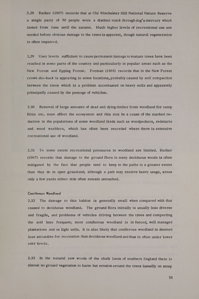 2.28 Barker (1967) records that at Old Winchester Hill National Nature Reserve a single party of 50 people wore a distinct track through dog’s mercury which lasted from June until the autumn. Much higher levels of recreational use are needed before obvious damage to the treesis apparent, though natural regeneration is often impaired. 2.29 User levels sufficient to cause permanent damage to mature trees have been _ reached in some parts of the country and particularly in popular areas such as the New Forest and Epping Forest. Forman (1968) records that in the New Forest crown die-back is appearing in some locations, probably caused by soil compaction between the trees which is a problem accentuated on heavy soils and apparently principally caused by the passage of vehicles. 2.30 Removal of large amounts of dead and dying timber from woodland for camp fires etc. must affect the ecosystem and this may be a cause of the marked re- duction in the populations of some woodland birds such as woodpeckers, redstarts and wood warblers, which has often been recorded where there is extensive recreational use of woodland. 2.31 To some extent recreational pressures in woodland are limited. Barker (1967) records that damage to the ground flora in many deciduous woods is often mitigated by the fact that people tend to keep to the paths to a greater extent than they do in open grassland; although a path may receive heavy usage, areas only a few yards either side often remain untouched. Coniferous Woodland 2.32 The damage to this habitat is generally small when compared with that caused to deciduous woodland. The ground flora initially is usually less diverse and fragile, and problems of vehicles driving between the trees and compacting the soil less frequent; most coniferous woodland is in fenced, well managed plantations and on light soils. It is also likely that coniferous woodland is deemed less attractive for recreation than deciduous woodland and thus is often under lower user levels. 2.33 In the natural yew woods of the chalk lands of southern England there is almost no ground vegetation to harm but erosion around the trees (usually on steep 33