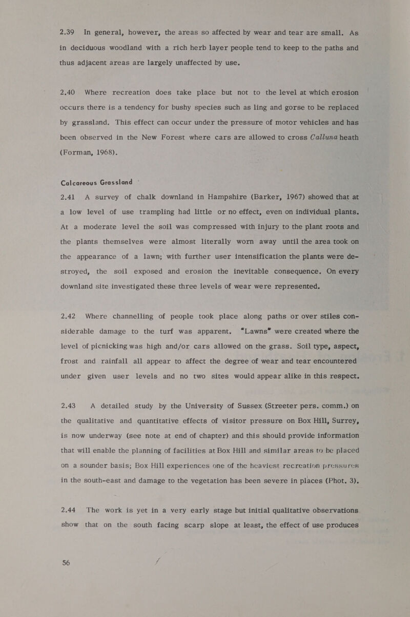 2.39 In general, however, the areas so affected by wear and tear are small. As in deciduous woodland with a rich herb layer people tend to keep to the paths and thus adjacent areas are largely unaffected by use. 2.40 Where recreation does take place but not to the level at which erosion Drones there is a tendency for bushy species such as ling and gorse to be replaced by grassland. This effect can occur under the pressure of motor vehicles and has been observed in the New Forest where cars are allowed to cross Calluna heath (Forman, 1968). Calcareous Grassland ' 2.41 A survey of chalk downland in Hampshire (Barker, 1967) showed that at a low level of use trampling had little or no effect, even on individual plants. At a moderate level the soil was compressed with injury to the plant roots and the plants themselves were almost literally worn away until the area took on the appearance of a lawn; with further user intensification the plants were de- stroyed, the soil exposed and erosion the inevitable consequence. On every downland site investigated these three levels of wear were represented. 2.42 Where channelling of people took place along paths or over stiles con- siderable damage to the turf was apparent. “Lawns” were created where the level of picnicking was high and/or cars allowed on the grass. Soil type, aspect, frost and rainfall all appear to affect the degree of wear and tear encountered under given user levels and no two sites would appear alike in this respect. 2.43 A detailed study by the University of Sussex (Streeter pers. comm.) on the qualitative and quantitative effects of visitor pressure on Box Hill, Surrey, is now underway (see note at end of chapter) and this should provide information that will enable the planning of facilities at Box Hill and similar areas to be placed on a sounder basis; Box Hill experiences one of the heaviest recreation pressures in the south-east and damage to the vegetation has been severe in places (Phot. 3). 2.44 The work is yet in a very early stage but initial qualitative observations show that on the south facing scarp slope at least, the effect of use produces