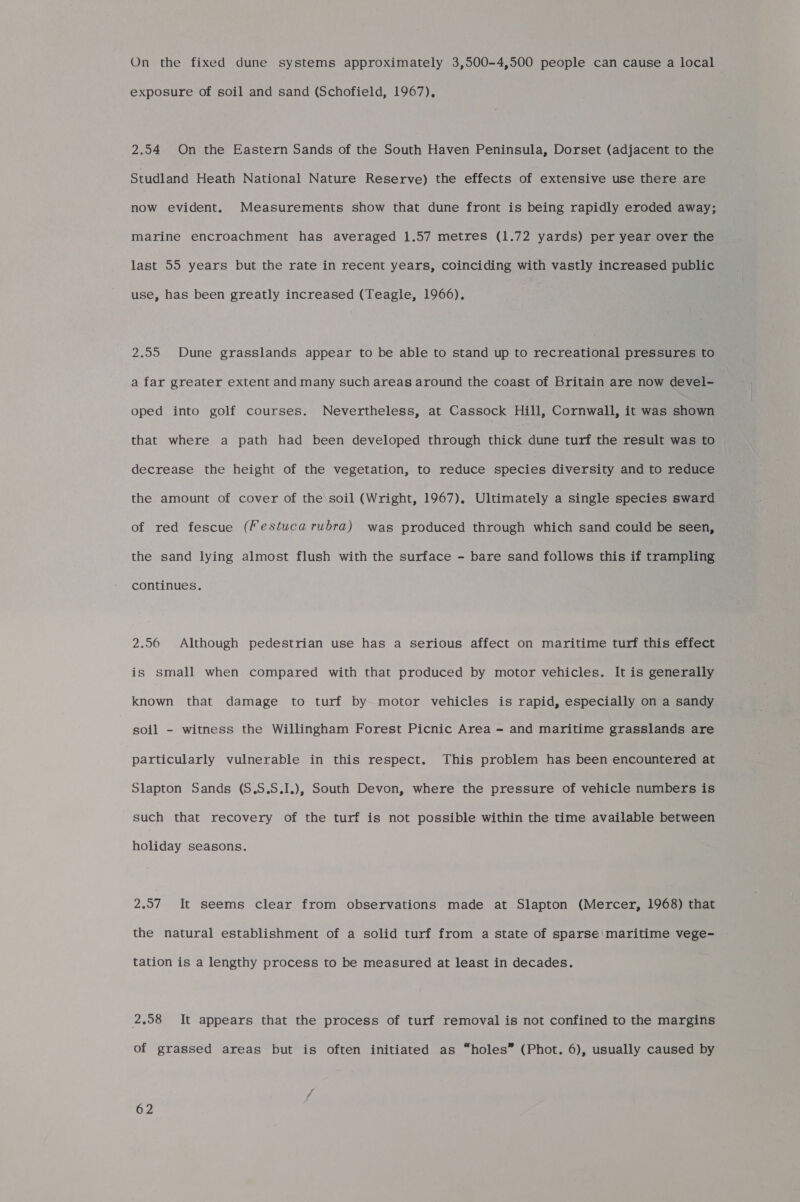 On the fixed dune systems approximately 3,500-4,500 people can cause a local exposure of soil and sand (Schofield, 1967), 2.54 On the Eastern Sands of the South Haven Peninsula, Dorset (adjacent to the Studland Heath National Nature Reserve) the effects of extensive use there are now evident. Measurements show that dune front is being rapidly eroded away; marine encroachment has averaged 1.57 metres (1.72 yards) per year over the last 55 years but the rate in recent years, coinciding with vastly increased public use, has been greatly increased (Teagle, 1966). 2.55 Dune grasslands appear to be able to stand up to recreational pressures to a far greater extent and many such areas around the coast of Britain are now devel- oped into golf courses. Nevertheless, at Cassock Hill, Cornwall, it was shown that where a path had been developed through thick dune turf the result was to decrease the height of the vegetation, to reduce species diversity and to reduce the amount of cover of the'soil (Wright, 1967), Ultimately a single species sward of red fescue (Festuca rubra) was produced through which sand could be seen, the sand lying almost flush with the surface - bare sand follows this if trampling continues. 2.56 Although pedestrian use has a serious affect on maritime turf this effect is small when compared with that produced by motor vehicles. It is generally known that damage to turf by motor vehicles is rapid, especially on a sandy soil - witness the Willingham Forest Picnic Area - and maritime grasslands are particularly vulnerable in this respect. This problem has been encountered at Slapton Sands (S.S.S.I.), South Devon, where the pressure of vehicle numbers is such that recovery of the turf is not possible within the time available between holiday seasons. 2.97 It seems clear from observations made at Slapton (Mercer, 1968) that the natural establishment of a solid turf from a state of sparse’ maritime vege- tation is a lengthy process to be measured at least in decades. 2,58 It appears that the process of turf removal is not confined to the margins of grassed areas but is often initiated as “holes” (Phot. 6), usually caused by