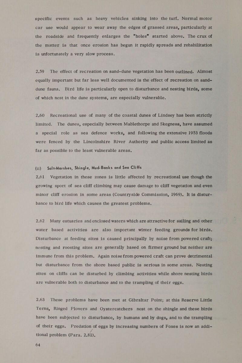 specific events such as heavy vehicles sinking into the turf. Normal motor car use would appear to wear away the edges of grassed areas, particularly at the roadside and frequently enlarges the “holes” started above. The crux of the matter is that once erosion has begun it rapidly spreads and rehabilitation is unfortunately a very slow process. 2.59 The effect of recreation on sand-dune vegetation has been outlined. Almost equally important but far less well documented is the effect of recreation on sand- dune fauna. Bird life is particularly open to disturbance and nesting birds, some of which nest in the dune systems, are especially vulnerable. 2.60 Recreational use of many of the coastal dunes of Lindsey has been strictly limited. The dunes, especially between Mablethorpe and Skegness, have assumed a special role as sea defence works, and following the extensive 1953 floods were fenced by the Lincolnshire River Authority and public access limited as far as possible to the least vulnerable areas. (ii) Salt-Marshes, Shingle, Mud-Banks and Sea Cliffs 2.61 Vegetation in these zones is little affected by recreational use though the growing sport of sea cliff climbing may cause damage to cliff vegetation and even minor cliff erosion in some areas (Countryside Commission, 1969), It is distur- bance to bird life which causes the greatest problems. 2.62 Many estuaries and enclosed waters which are attractive for sailing and other water based activities are also important winter feeding grounds for birds. Disturbance at feeding sites is caused principally by noise from powered craft; nesting and roosting sites are generally based on firmer ground but neither are immune from this problem. Again noise from powered craft can prove detrimental but disturbance from the shore based public is serious in some areas. Nesting sites on cliffs can be disturbed by climbing activities while shore nesting birds are vulnerable both to disturbance and to the trampling of their eggs. 2.63 These problems have been met at Gibraltar Point; at this Reserve Little Terns, Ringed Plovers and Oystercatchers’ nest on the shingle and these birds have been subjected to disturbance, by humans and by dogs, and to the trampling of their eggs. Predation of eggs by increasing numbers of Foxes is now an addi- tional problem (Para. yar Ah
