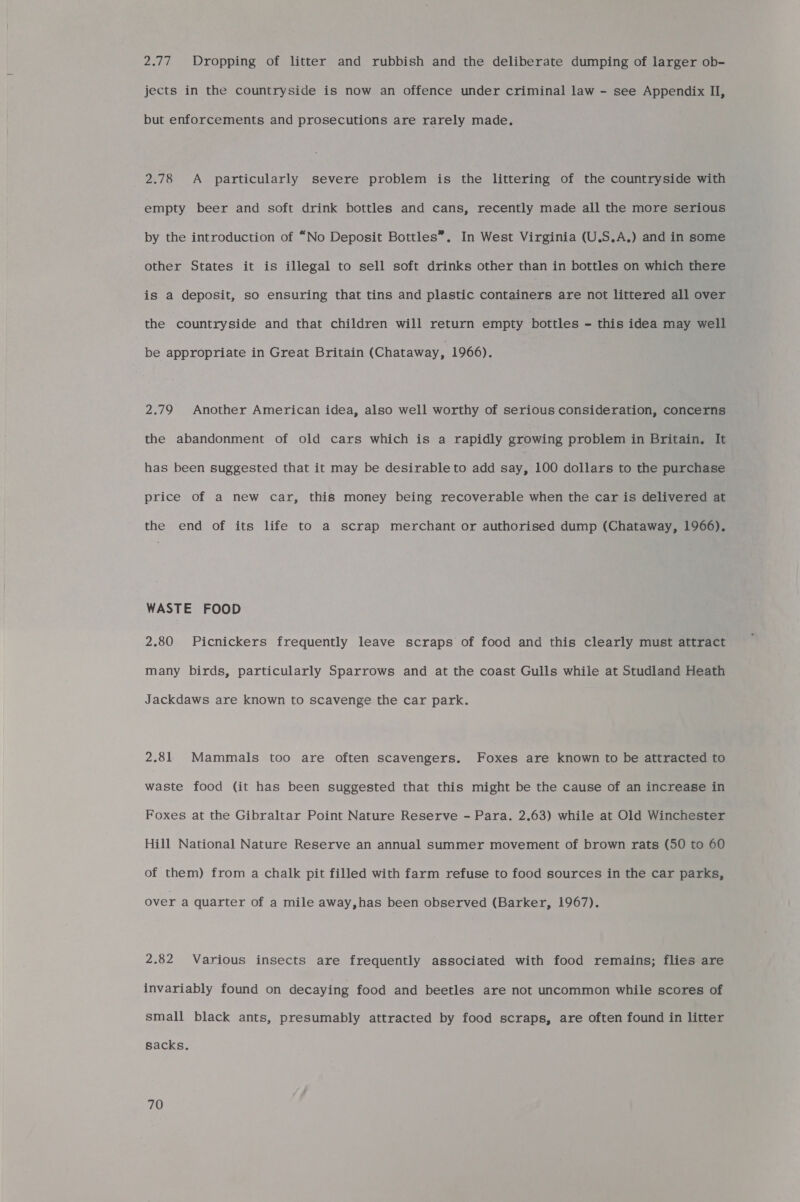 2.77 Dropping of litter and rubbish and the deliberate dumping of larger ob- jects in the countryside is now an offence under criminal law - see Appendix II, but enforcements and prosecutions are rarely made. 2.78 A particularly severe problem is the littering of the countryside with empty beer and soft drink bottles and cans, recently made all the more serious by the introduction of “No Deposit Bottles”. In West Virginia (U.S.A.) and in some other States it is illegal to sell soft drinks other than in bottles on which there is a deposit, so ensuring that tins and plastic containers are not littered all over the countryside and that children will return empty bottles - this idea may well be appropriate in Great Britain (Chataway, 1966). 2.79 Another American idea, also well worthy of serious consideration, concerns the abandonment of old cars which is a rapidly growing problem in Britain, It has been suggested that it may be desirable to add say, 100 dollars to the purchase price of a new car, this money being recoverable when the car is delivered at the end of its life to a scrap merchant or authorised dump (Chataway, 1966). WASTE FOOD 2.80 Picnickers frequently leave scraps of food and this clearly must attract many birds, particularly Sparrows and at the coast Gulls while at Studland Heath Jackdaws are known to scavenge the car park. 2.81 Mammals too are often scavengers. Foxes are known to be attracted to waste food (it has been suggested that this might be the cause of an increase in Foxes at the Gibraltar Point Nature Reserve - Para. 2.63) while at Old Winchester Hill National Nature Reserve an annual summer movement of brown rats (50 to 60 of them) from a chalk pit filled with farm refuse to food sources in the car parks, over a quarter of a mile away,has been observed (Barker, 1967). 2.82 Various insects are frequently associated with food remains; flies are invariably found on decaying food and beetles are not uncommon while scores of small black ants, presumably attracted by food scraps, are often found in litter sacks.