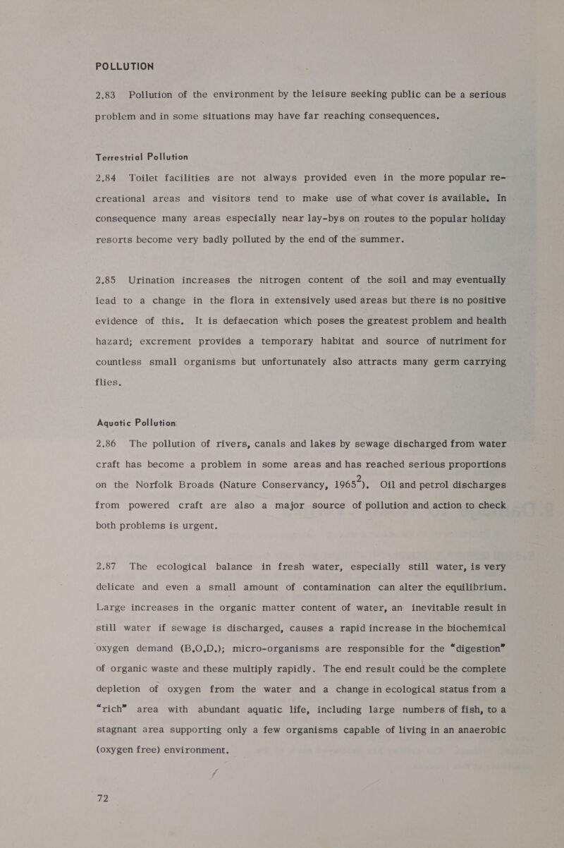 POLLUTION 2.83 Pollution of the environment by the leisure seeking public can be a serious problem and in some situations may have far reaching consequences, Terrestrial Pollution 2.84 Toilet facilities are not always provided even in the more popular re- creational areas and visitors tend to make use of what cover is available. In consequence many areas especially near lay-bys on routes to the popular holiday resorts become very badly polluted by the end of the summer. 2.85 Urination increases the nitrogen content of the soil and may eventually lead to a change in the flora in extensively used areas but there is no positive evidence of this. It is defaecation which poses the greatest problem and health hazard; excrement provides a temporary habitat and source of nutriment for countless small organisms but unfortunately also attracts many germ carrying flies. Aquatic Pollution: 2.86 The pollution of rivers, canals and lakes by sewage discharged from water craft has become a problem in some areas and has reached serious proportions on the Norfolk Broads (Nature Conservancy, 1965), Oil and petrol discharges from powered craft are also a major source of pollution and action to check both problems is urgent. 2.87 The ecological balance in fresh water, especially still water, is very delicate and even a small amount of contamination can alter the equilibrium. Large increases in the organic matter content of water, an inevitable result in still water if sewage is discharged, causes a rapid increase in the biochemical ‘oxygen demand (B.O.D.); micro-organisms are responsible for the “digestion” of organic waste and these multiply rapidly. The end result could be the complete depletion of oxygen from the water and a change in ecological status from a “rich” area with abundant aquatic life, including large numbers of fish, to a stagnant area supporting only a few organisms capable of living in an anaerobic (oxygen free) environment.