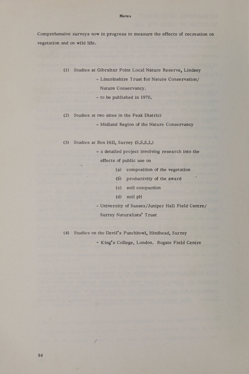 Notes Comprehensive surveys now in progress to measure the effects of recreation on vegetation and on wild life. (1) Studies at Gibraltar Point Local Nature Reserve, Lindsey - Lincolnshire Trust for Nature Conservation/ Nature Conservancy. - to be published in 1970. (2) Studies at two sites in the Peak District - Midland Region of the Nature Conservancy (3) Studies at Box Hill, Surrey (S.S.S.I.) - a detailed project involving research into the effects of public use on (a) composition of the vegetation : (b) productivity of the sward oy (c) soil compaction (d) soil pH - University of Sussex/Juniper Hall Field Centre/ Surrey Naturalists’ Trust (4) Studies on the Devil’s Punchbowl, Hindhead, Surrey - King’s College, London. Rogate Field Centre