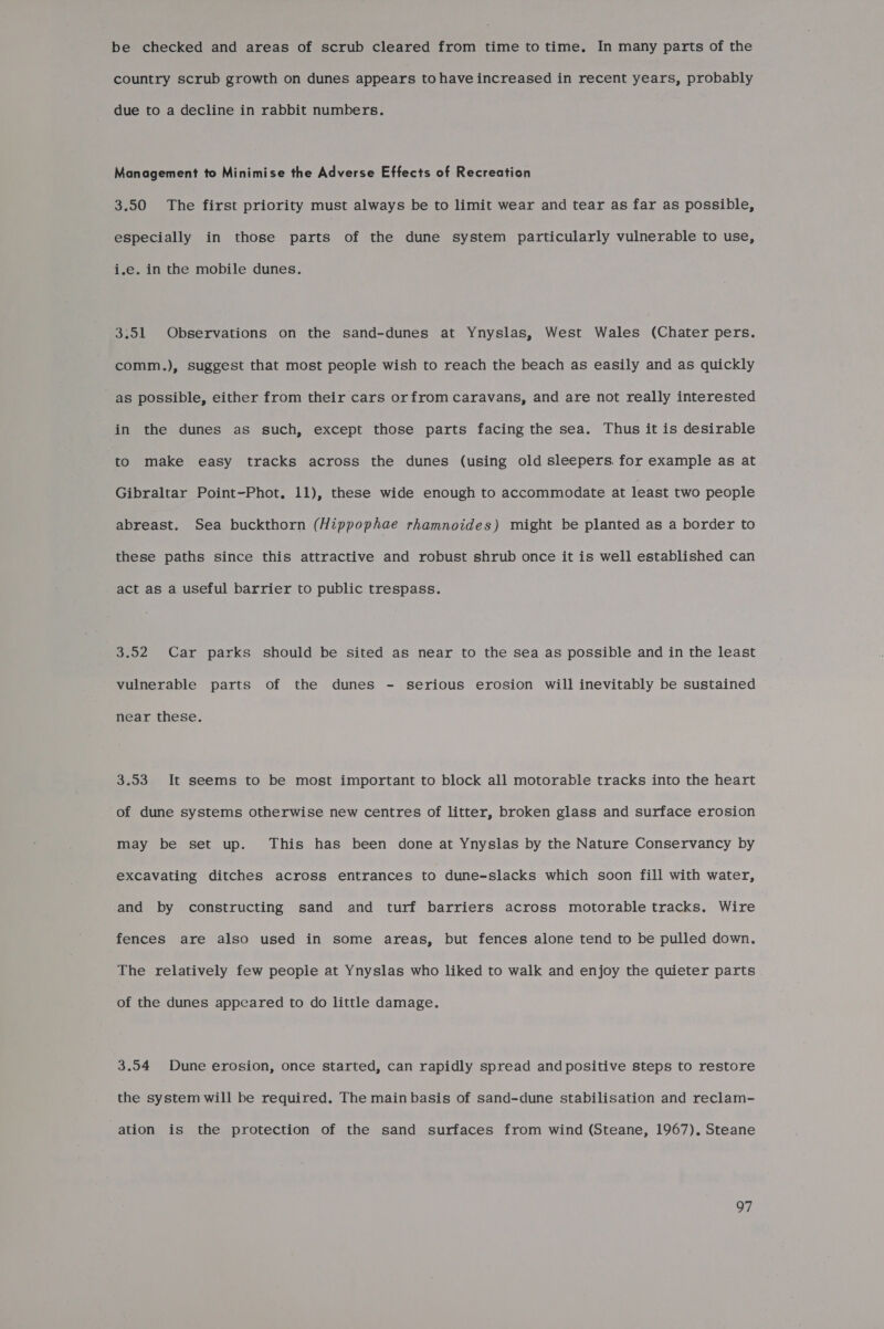 be checked and areas of scrub cleared from time to time. In many parts of the country scrub growth on dunes appears to have increased in recent years, probably due to a decline in rabbit numbers. Management to Minimise the Adverse Effects of Recreation 3.50 The first priority must always be to limit wear and tear as far as possible, especially in those parts of the dune system particularly vulnerable to use, i.e. in the mobile dunes. 3.51 Observations on the sand-dunes at Ynyslas, West Wales (Chater pers. comm.), suggest that most people wish to reach the beach as easily and as quickly as possible, either from their cars orfrom caravans, and are not really interested in the dunes as such, except those parts facing the sea. Thus it is desirable to make easy tracks across the dunes (using old sleepers. for example as at Gibraltar Point-Phot, 11), these wide enough to accommodate at least two people abreast. Sea buckthorn (Hippophae rhamnoides) might be planted as a border to these paths since this attractive and robust shrub once it is well established can act as a useful barrier to public trespass. 3.52 Car parks should be sited as near to the sea as possible and in the least vulnerable parts of the dunes - serious erosion will inevitably be sustained near these. 3.53 It seems to be most important to block all motorable tracks into the heart of dune systems otherwise new centres of litter, broken glass and surface erosion may be set up. This has been done at Ynyslas by the Nature Conservancy by excavating ditches across entrances to dune-slacks which soon fill with water, and by constructing sand and turf barriers across motorable tracks. Wire fences are also used in some areas, but fences alone tend to be pulled down. The relatively few people at Ynyslas who liked to walk and enjoy the quieter parts of the dunes appeared to do little damage. 3.54 Dune erosion, once started, can rapidly spread and positive steps to restore the system will be required. The main basis of sand-dune stabilisation and reclam- ation is the protection of the sand surfaces from wind (Steane, 1967). Steane